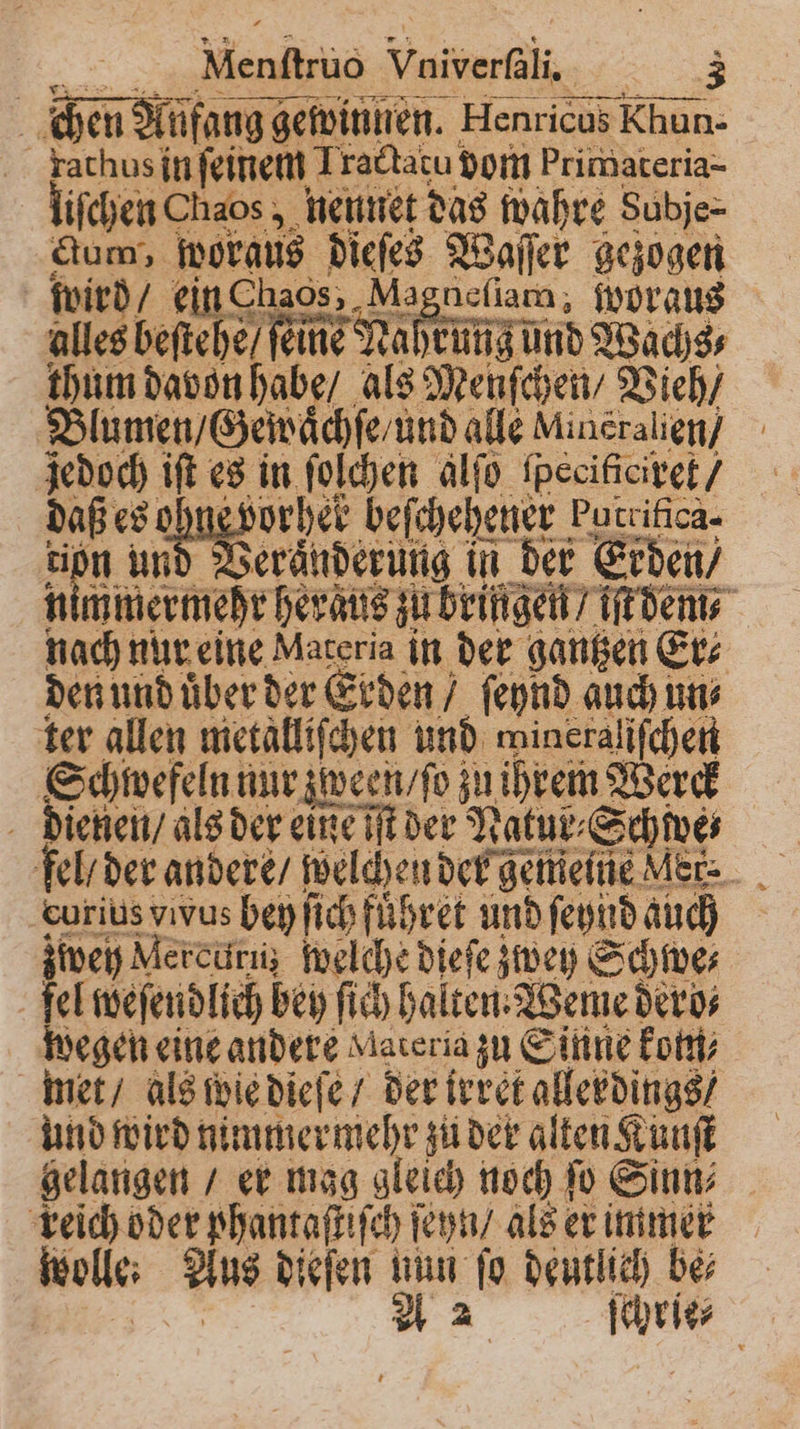 . | chen Aufang gewinnen. Henricus Khun- rathus in ſeinem 1 ractatu! vom Primateria- liſchen Chaos , neunet das wahre Subje- Sn morgus dicht dieſes s Waller gezogen wird / ein Ohaos, Magneſiam, woraus alles beſtehe feine Mah rung und Wachs⸗ thum davon habe / als Menſchen / Vieh / Blumen / Gewaͤchſe / und alle Mineralien / jedoch iſt es in ſolchen alſo ſpecificixet / al es ohne vorher beſchehener burritica⸗ a und Veränderung in der Erden / mmermehr heraͤus zu bringen? iſt dem⸗ — nur eine Materia in der gantzen Er⸗ den und uͤber der Erden / ſeynd auch un⸗ ter allen metalliſchen und mineralifchen Schwefeln nur zween / ſo zu ihrem Werck dienen / als der eine iſt der Natur⸗S Schwe fel / der andere / welchen der gemeine Mer: . curius vvus bey ſich führet ann ſeynd auch zwey Mercuri welche dieſe zwey Schwe⸗ fel weſendlich bey ſich halten. Weme deros wegen eine andere Materia zu Sinne kom⸗ met / als wie dieſe / der irret allerdings / und wird nimmermehr zu der alten Kunſt gelangen / er mag gleich noch ſo Sinn⸗ reich oder phantaſtiſch ſeyn / als er immer wolle: Aus dieſen nun ſo deutlich be⸗ | A 2 ſchrie⸗