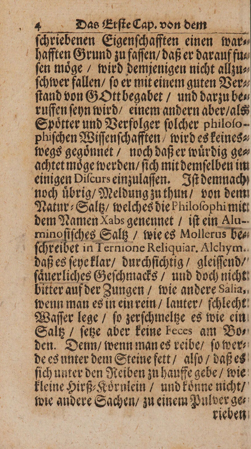 ſchriebenen Eigenſchafften einen war⸗ chafften Grund zu faſſen / daß er darauf fu⸗ ſen moͤge / wird demjenigen nicht allzu⸗ ſchwer fallen / fo er mit einem guten Ver⸗ ſtand von GOtt begabet / und darzu bes ruffen ſeyn wird / einem andern aber / als phiſchen Wiſſenſchafften / wird es keines⸗ wegs gegoͤnnet / noch daß er wuͤrdig ge⸗ achtet moͤge werden / ſich mit demſelben im einigen Diſcurs einzulaſſen. Iſt demnach) noch uͤbrig / Meldung zu thun / von dem Natur ⸗Saltz / welches die Fhilofophimitt dem Namen Xabs genennet / iſt ein Alu- minoſiſches Saltz / wie es Mollerus bes ſchreibet in Ternıone Reliquiar. Alchym. daß es ſeye klar / durchſichtig / gleiſſend / ſaͤuer liches Geſchmacks / und doch nicht! bitter auf der Zungen / wie andere Salia, wenn man es in ein rein / lauter / ſchlecht Waſſer lege / ſo zerſchmeltze es wie ein Saltz / ſetze aber keine Feces am Bo⸗ den. Denn / wenn man es reibe / ſo wer⸗ de es unter dem Steine fett / alſo / daß es ſich unter den Reiben zu hauffe gebe / wie kleine Hirß⸗Koͤrnlein / und koͤnne nicht / wie andere Sachen / zu bene a | rieben