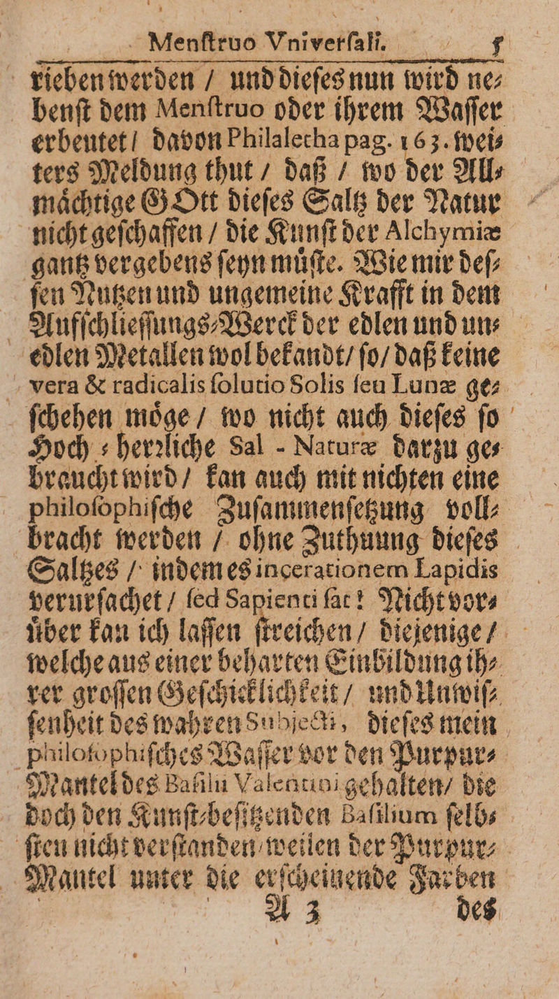 rieben werden / und dieſes nun wird ne⸗ benſt dem Menſtruo oder ihrem Waſſer erbeutet davon Philalecha pag. 163. wei⸗ ters Meldung thut / daß / wo der All⸗ maͤchtige G Ott dieſes Salt der Narıe nicht geſchaffen / die Kunſt der Alchymiæ gantz vergebens ſeyn muͤſte. Wie mir deſ⸗ ſen Nutzen und ungemeine Krafft in dem Aufſchlieſſungs⸗Werck der edlen und un⸗ edlen Metallen wol bekandt / ſo / daß keine vera &amp; radicalis ſolutio Solis ſeu Lunæ ge ſchehen moͤge / wo nicht auch dieſes ſo Hoch s herzliche Sal Naturæ darzu ges braucht wird / kan auch mit nichten eine philoſophiſche Zuſammenſetzung voll⸗ bracht werden / ohne Zuthuung dieſes Saltzes / indem es ingerationem Lapidis verurſachet / led Sapienti fat! Nicht vor⸗ uͤber kan ich laſſen ſtreichen / diejenige / welche aus einer beharten Einbildung ih⸗ rer groſſen Geſchicklichkeit / und Unwiſ⸗ ſenheit des wahren subject, dieſes mein philofophiſches Waſſer vor den Purpur⸗ Mantel des Bafılu Valcatioi gehalten / die doch den Kunſt⸗beſitzenden Baſilium ſelb⸗ ſten nicht verſtanden weilen der Purpur⸗ Mantel unter die erſcheinende Farben | W des