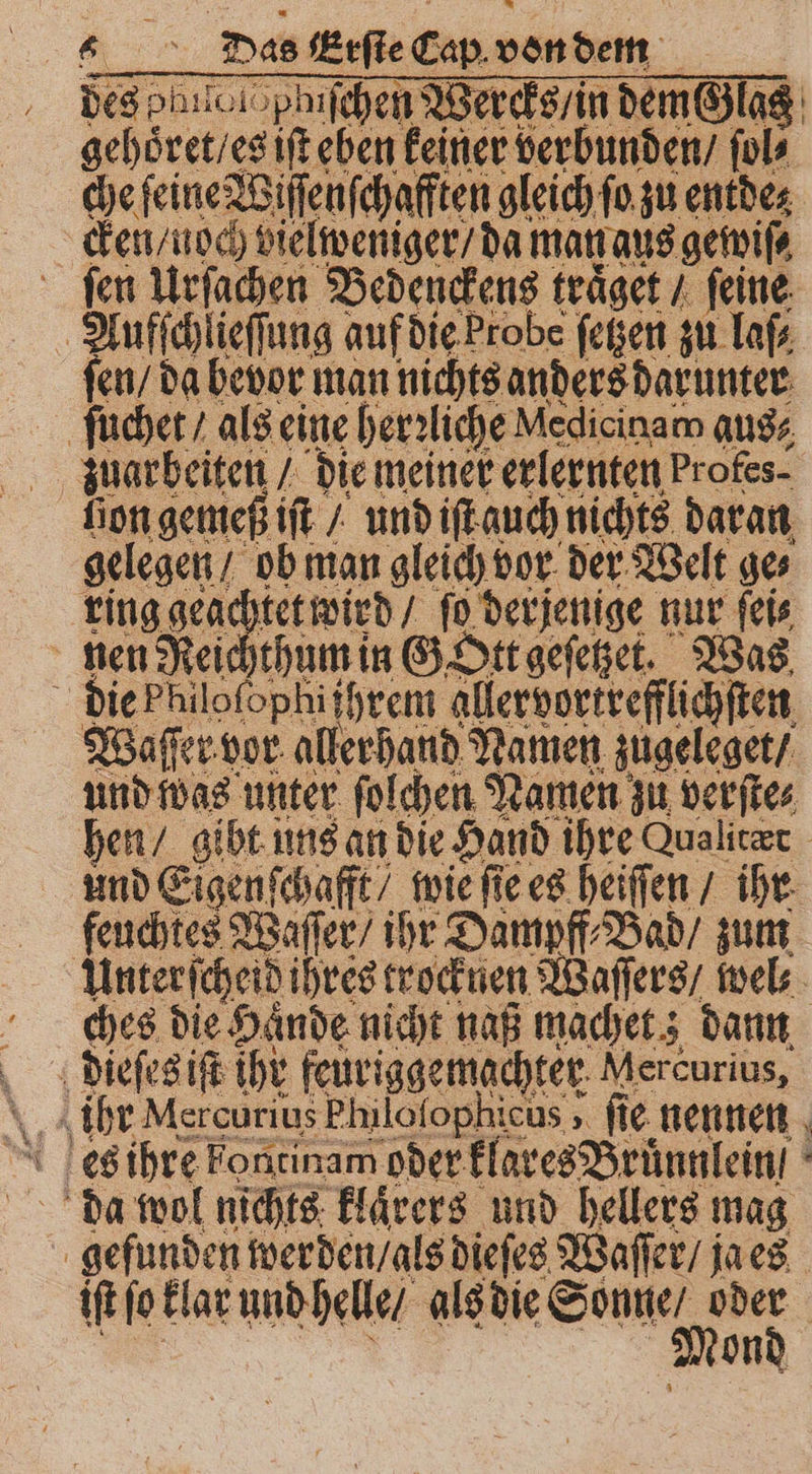 des ohen pluſchen Wercks / in W n / ſol⸗ che feine Wiſſenſchafften gleich ſo zu entde⸗ cken / noch vielweniger / da man aus gewiſ⸗ fen Urſachen Bedenckens traͤget / feine Aufſchlieſſung auf die Probe ſetzen zu laſ⸗ ſen / da bevor man nichts anders darunter ſuchet / als eine herzliche Nedicinam aus⸗ zuarbeiten / die meiner erlernten Profes- lion gemeß iſt / und iſt auch nichts daran gelegen / ob man gleich vor der Welt ge⸗ ring geachtet wird / ſo derjenige nur ſei⸗ nen Reichthum in G Ott geſetzet. Was die Philoſophiſhrem aller vortrefflichſten Waſſer vor allerhand Namen zugeleget / und was unter ſolchen Namen zu ver ſte⸗ hen / gibt uns an die Hand ihre ualicer und Eigenſchafft / wie ſie es heiſſen / ihr feuchtes Waſſer / ihr Dampff⸗Bad / zum Unter ſcheid ihres trocknen Waſſers / wel⸗ ches die Haͤnde nicht naß machet; dann dieſes iſt ihr feuriggemachter Mercurius, gehoͤret / es iſt eben keiner verbunde da wol nichts klaͤrers und hellers mag gefunden werden / als dieſes Waſſer / ja es iſt ſo klar und helle / a en en | ond