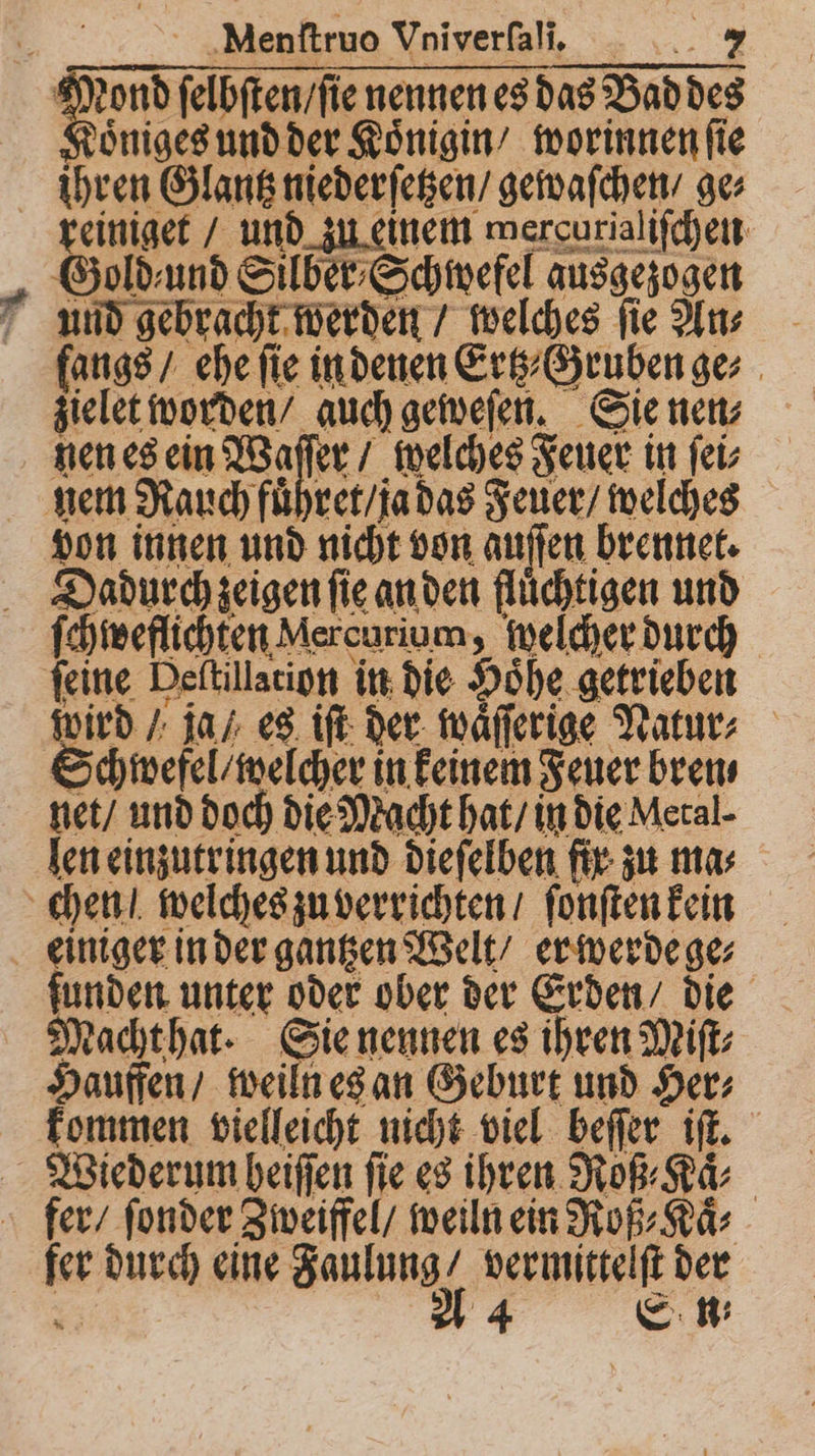 Mond ſelbſten / ſie nennen es das Bad des Koͤniges und der Koͤnigin / worinnen ſie ihren Glantz niederſetzen / gewaſchen / ge⸗ reiniget / und zu einem mercurialiſchen Gold⸗und Silber⸗Schwefel ausgezogen f and gebracht werden / welches fie Ans fangs / ehe fie in denen Ertz⸗ Gruben ge⸗ zielet worden / auch geweſen. Sie nen⸗ nen es ein Waſſer / welches Feuer in ſei⸗ nem Rauch fuͤhret / ja das Feuer / welches von innen und nicht von auſſen brennet. Dadurch zeigen fie an den flüchtigen und ſchweflichten Mercurium, welcher durch feine Deſtillation in die Hohe getrieben vird / ja / es iſt der waͤſſerige Natur⸗ Schwefel / welcher in keinem Feuer bren⸗ net / und doch die Macht hat / in die Metal len einzutringen und dieſelben fir zu mas chen / welches zu verrichten / ſonſten kein einiger in der gantzen Welt / er werde ge⸗ funden unter oder ober der Erden / die Macht hat. Sie nennen es ihren Miſt⸗ Hauffen / weiln es an Geburt und Her⸗ kommen vielleicht nicht viel beſſer iſt. Wiederum heiſſen fie es ihren Roß⸗Kaͤ⸗ fer / ſonder Zweiffel / weiln ein Roß⸗Kaͤ⸗ fer durch eine Faulung / vermittelſt der 5 A 4 Et