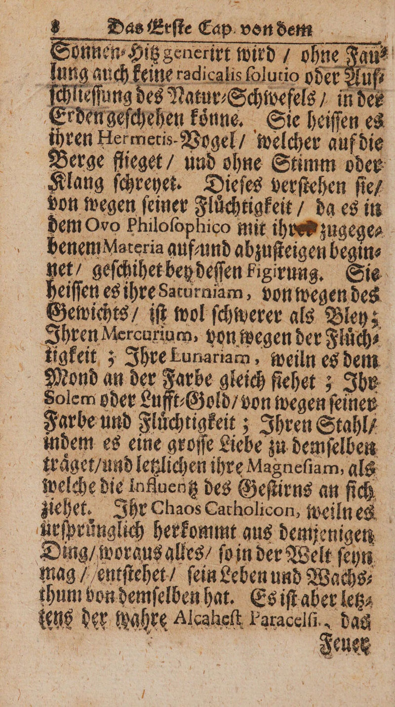 Klang ſchreyet. Dieſes verſtehen ſie / von wegen ſeiner Fluͤchtigkeit / da es in dem Oro Philofophico mit ihves zugege⸗ benem Materia auf und abzuſteigen be in⸗ et! geſchihet hey deſſen kigirung. Sie heiſſen es ihre Saturniam, von wegen des Gewichts / iſt wol ſchwerer als Bley; Ihren Mercurium, von wegen der Fluͤch⸗ tigkeit; Ihre Eunariam, peiln es dem 2 eond an der Farbe gleich fichet 5 Ihr Solem pder Lufft⸗Gold / von wegen ſeiner Farbe und Fluͤchtigkeit; Ihren Stahl / indem es eine groſſe Liebe zu demſelben traͤget / und letzlichen ihre Magneſiam, als welche die Influeng des Geſtirns an ſich ziehet. Ihr Chaos Catholicon, weiln es Arſprünglich herkommt aus demjenigen Ding / woraus alles / ſo in der Welt ſeyn mag / entſtehet/ fein Leben und Wachs; thum bon demſelben hat. Es iſt aber letz tens der wahre Alcahelt Faracelſi. dag Jeuer