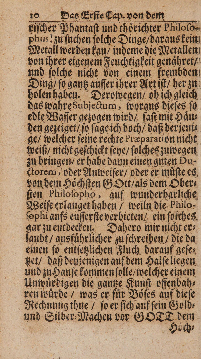 riſcher Phantaſt und thörichter Philofo=- phus! zu ſuchen folche e von ihrer eigenem Feuchtigkeit genaͤhret / und ſolche nicht von einem frembden Ding / fo gantz auſſer ihrer Art iſt / her zu holen haben. Derowegen / oh ich gleich das wahre Subjectum, worgus dieſes ſo edle Waſſer gezogen wird / faſt mit Haͤn⸗ den gezeiget / fo ſage ich doch / daß derjente ge / welcher feine rechte b ræparation nicht weiß / nicht geſchickt ſeye / ſolches zuwegen zu bringen / er habe dann einen guten Du- Ctorem, oder Anweiſer / oder er muͤſte es von dem Hoͤchſten Gott / als dem Ober⸗ ſten Philofopho, auf wunderbarliche Weiſe erlanget haben / weiln die Philo- ſophi aufs euſſerſte verbieten / ein ſolches gar zu entdecken. Dahero mir nicht er⸗ laubt / ausführlicher zu ſchreiben / die da einen ſo entſetzlichen Fluch darauf geſe; tet / daß denjenigen auf dem Halſe liegen Unwürdigen die ganze Kunſt offenbah⸗ ren wuͤrde / was er fuͤr Boͤſes auf dieſe Rechnung thue / ſo er ſich auf ſein Gold⸗ und Silber⸗Machen vor Se N