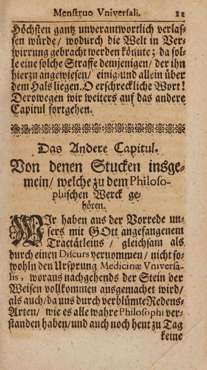 Hoͤchſten gantz unverantwortlich verlaſ⸗ en wuͤrde / wodurch die Welt in Ver⸗ zirrung gebracht werden koͤnnte; da ſol 1 eine ſolche Straffe demjenigen / der ihn ierzu ange wieſen / einig und allein über dem Hals liegen. O erſchreckliche Wort! Derowegen wir weiters auf das andere Tata n Das 1 . Von denen Stucken insge⸗ mein / welche zu dem Philoſo: plüfchen Werck ger 5 „„ BER (8% ! Ir haben aus der Vorrede un⸗ I fers mit GOtt angefangenem A Tractaͤtleins / gleichſam als durch einen Difcurs hernommen / nicht ſo⸗ wohln den Urſprung Medicinæ Vniverſa- lis, woraus nachgehends der Stein der Weiſen vollkommen ausgemachet wird / als auch / da uns durch berblümt⸗Redene, Arten / wie es alle wahre Philoſophn ver; ſtanden haben / und auch noch heut zu Zug eine