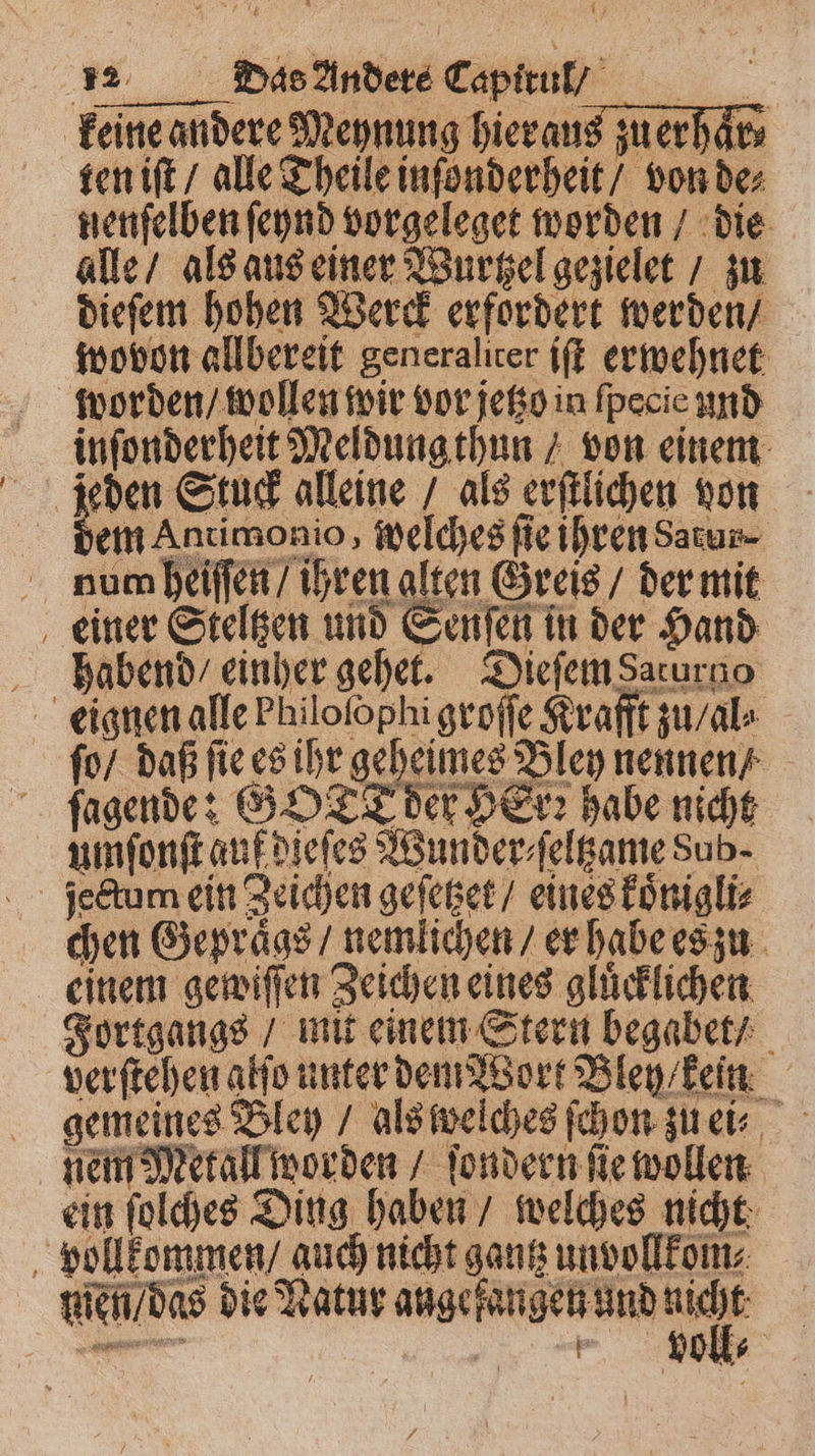 keine andere Meynung hieraus zu erhaͤr⸗ ten iſt / alle Theile inſonderheit / von de⸗ nenſelben ſeynd vorgeleget worden / die alle / als aus einer Wurtzel gezielet / zu dieſem hohen Werck erfordert werden / wovon allbereit generaliter iſt erwehnet worden / wollen wir vor jetzo in fpecie und inſonderheit Meldung thun / von einem jeden Stuck alleine / als erſtlichen von dem Antimonio, welches ſie ihren Satur⸗ num heiſſen / ihren alten Greis / der mit einer Steltzen und Senſen in der Hand habend / einher gehet. Dieſem Sarurno eignen alle Philofophi groſſe Krafft zu / al⸗ ſo / daß fie es ihr geheimes Bley nennen ſagende: GOTT der HErꝛ habe nicht umſonſt auf dieſes Wunder⸗ſeltzame Sub. jectum ein Zeichen geſetzet / eines koͤnigli⸗ chen Gepraͤgs / nemlichen / er habe es zu einem gewiſſen Zeichen eines glücklichen Jortgangs / mit einem Stern begabet / verſtehen alſo unter dem Wort Bley / kein gemeines Bley / als welches ſchon zu ei⸗ nem Metall worden / ſondern fie wollen ein ſolches Ding haben / welches nicht vollkommen / auch nicht gantz unvollkom⸗ men / das die Natur angefangen und 0