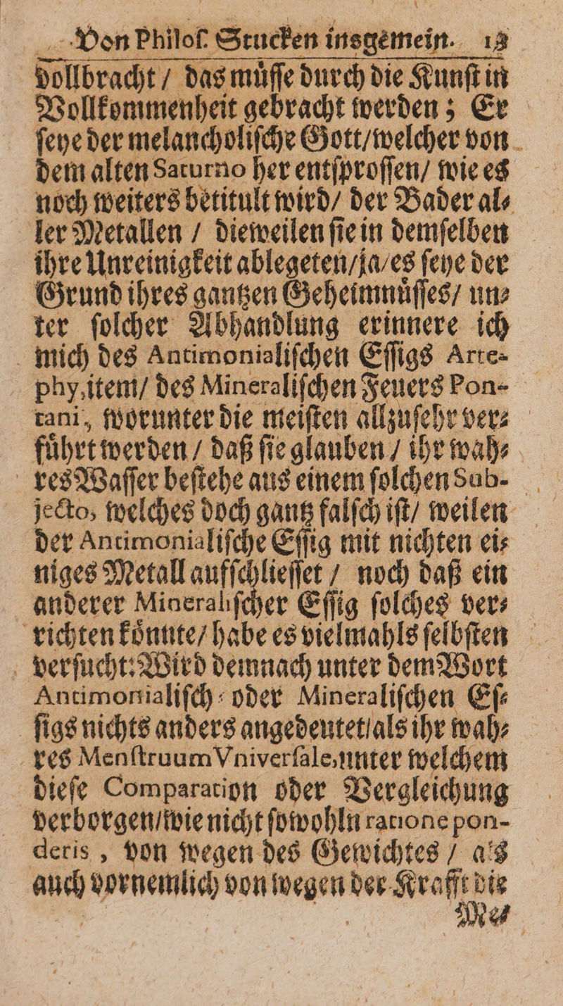 vollbracht / das muͤſſe durch die Kunſt in Vollkommenheit gebracht werden; Er ſeye der melancholiſche Gott / welcher von dem alten Saturno her entſproſſen / wie es noch weiters betitult wird / der Bader al⸗ ler Metallen / dieweilen ſie in demſelben ihre Unreinigkeit ablegeten / ja / es feye der Grund ihres gantzen Geheimnuͤſſes / un⸗ ter ſolcher Abhandlung erinnere ich mich des Antimonialiſchen Eſſigs Arte phy, item / des Mineraliſchen Feuers Pon- tani, worunter die meiſten allzuſehr ver⸗ fuͤhrt werden / daß ſie glauben / ihr wah⸗ res Waſſer beſtehe aus einem ſolchen dub. jecto, welches doch gantz falſch iſt / weilen der Antimonialiſche Eſſig mit nichten eis niges Metall aufſchlieſſet / noch daß ein anderer Minerahfeher Eſſig ſolches vers richten koͤnnte / habe es vielmahls ſelbſten verſucht: Wird demnach unter demWort Antimonialiſch oder Mineraliſchen Ef ſigs nichts anders angedeutet als ihr wah⸗ res Menſtruum Vniverſale, unter welchem dieſe Comparation oder Vergleichung verborgen / wie nicht ſowohln raıone pon- deris, von wegen des Gewichtes / ais auch vornemlich von wegen *