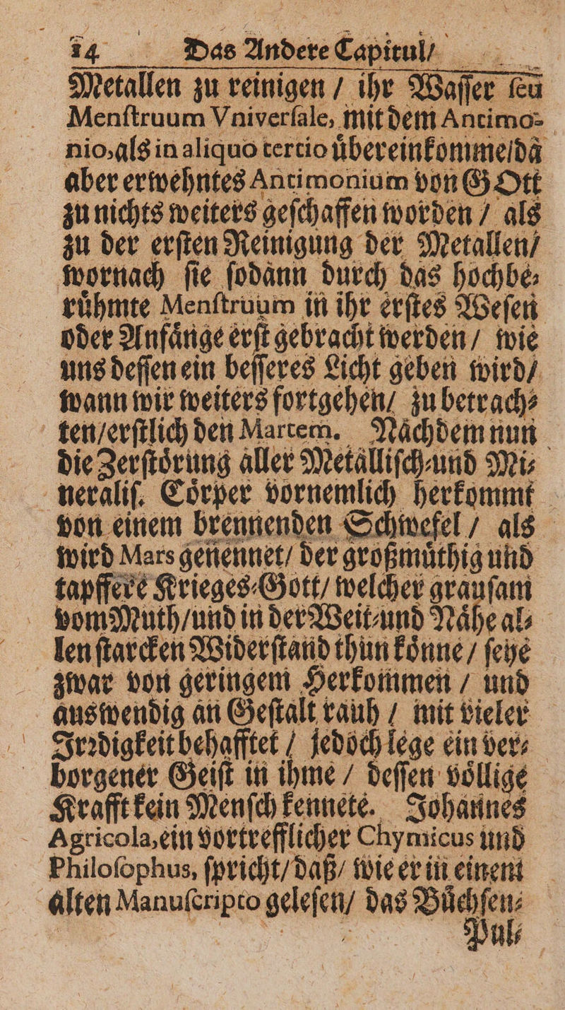 Metallen zu reinigen / ihr Waſſer Fu Menftruum Vniverſale, mit dem Antimo- nio, als in aliquo tertio ubereinkomme da aber erwehntes Antimonium von GOtt zu nichts weiters geſchaffen worden / als zu der erſten Reinigung der Metallen / oder Anfange erſt gebracht werden / wie uns deſſen ein beſſeres Licht geben wird / wann wir weiters fortgehen / zu betrach⸗ die Zerſtoͤrung aller Metalliſch⸗und Mi⸗ wird Mars geniennet / der großmuͤthig und tapffere Krieges Gott / welcher grauſam len ſtarcken Widerſtand thun konne / ſehe zwar von geringem Herkommen / und Irꝛdigkeithehafftet jedoch lege ein ders borgener Geiſt in ihme / deſſen voͤllige Krafft kein Menſch kennete. Johannes Philoſophus, ſpricht / daß / wie er in einent ae