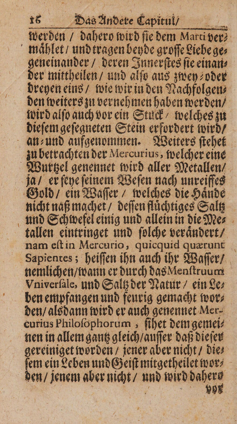werden / dahero wird fie dem Marci ver maͤhlet / und tragen beyde groſſe Liebe ge⸗ geneinander / deren Innerſtes ſie einan⸗ der mittheilen / und alſo aus zwey oder drehen eins / wie wir in den Nachfolgen⸗ den weiters zu vernehmen haben werden / wird alſo auch vor ein Stuck / welches zu dieſem geſegneten Stein erfordert wird / an⸗und aufgenommen. Weiters ſtehet zu betrachten der Mercurius, welcher eine Wurtzel genennet wird aller Metallen / ja / er ſeye ſeinem Weſen nach unreiffes Gold / ein Waſſer / welches die Haͤnde nicht naß machet / deſſen fluͤchtiges Saltz und Schwefel einig und allein in die Me⸗ tallen eintringet und ſolche veraͤndert / nam eſt in Mercurio, quicquid quærunt Sapientes; heiſſen ihn auch ihr Waſſer / nemlichen / wann er durch das Menſtruum Vniverſale, und Saltz der Natur / ein Le⸗ ben empfangen und feurig gemacht wor⸗ den / alsdann wird er auch genennet Mer⸗ curius Philoſophorum, ſihet dem gemei⸗ nen in allem gantz gleich / auſſer daß dieſer gereiniget worden / jener aber nicht / die⸗ e ee und Geiſt mitgetheilet wor ⸗ en / jenem aber nicht / uud wrddahene | LE | f