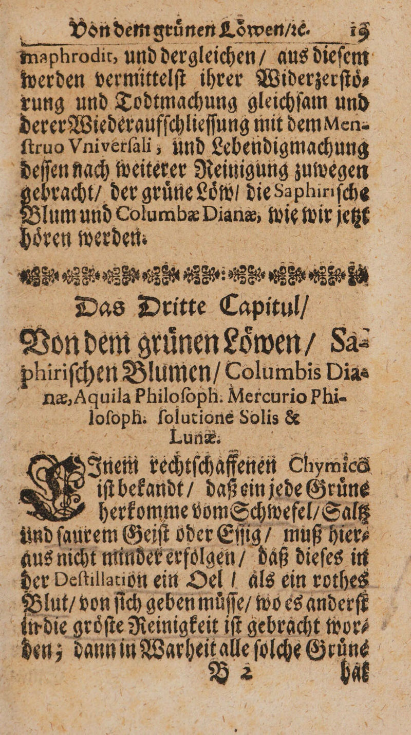 u. VöndemgeinenLöwenie ig maphrodit, und dergleichen / aus dieſem werden vermittelſt ihrer Widerzerſtoͤ⸗ rung und Todtmachung gleichſam und derer Wiederaufſchlieſſung mit dem Men⸗ ſtruo Vniverſali; und Lebendigmachung deſſen nach weiterer Reinigung zuwegen &amp; racht / der grüne Löndi die Saphiriſche Blum und Columbæ Dianæ, ig wir jetzt Mren wer denn de ZEN RZ ade d Ea Das Dritte Capitul / Von dem gruͤnen Loͤwen / Sa⸗ phiriſchen Blumen / Columbis Dias nn, Aquila Philoſoph. Mercurio Phi- loſoph. ſolutione Solis e , i Inem rechtſchaffenen Chymica ũ„ it bekandt / daß ein jede Gruͤne herkomme vom Schiwefel/ Salt und ſaurem Geiſt oder Eſſig / muß hier⸗ 2