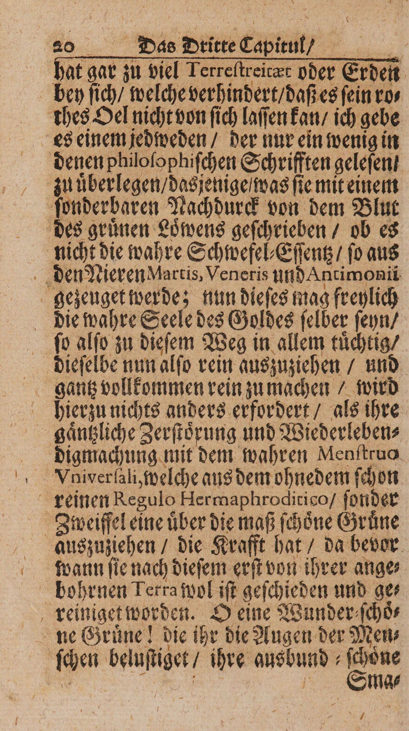 hat gar zu viel Terreftreiczr oder Erden bey ſich / welche verhindert / daß es ſein ro⸗ thes Oel nicht von ſich laſſen kan / ich gebe denen philoſophiſchen Schrifften geleſen ſonderbaren Nachdurck von dem Blut des gruͤnen Loͤwens geſchrieben / ob es nicht die wahre Schwefel⸗Eſſentz / fo aus den Nieren Marcis, Veneris und Antimonii gezeuget werde; nun dieſes mag freylich die wahre Seele des Goldes ſelber ſeyn / ſo alſo zu dieſem Weg in allem tuͤchtig / dieſelbe nun alſo rein auszuziehen / und hierzu nichts anders erfordert / als ihre gaͤntzliche Zerſtoͤrung und Wiederleben⸗ digmachung mit dem wahren Menftruo reinen Regulo Hermaphroditico / ſonder | Zweifel eine über die maß ſchoͤne Gruͤne auszuziehen / die Krafft hat / da bevor wann ſie nach dieſem erſt von ihrer ange⸗ bohrnen Terra wol iſt geſchieden und ge⸗ reiniget worden. O eine Wunder ſchoͤ⸗ ne Gruͤne! die ihr die Augen der Men⸗ ſchen beluſtiget / ihre gusbund⸗ſchoͤne . Stma⸗ /