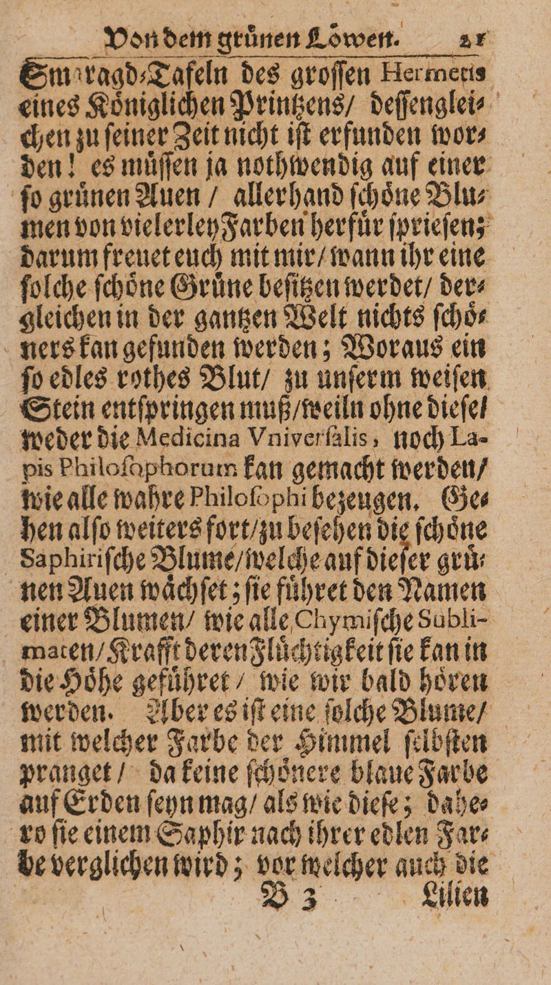 Sm ragd⸗Tafeln des groſſen Hermeris eines Königlichen Printzens / deſſenglei⸗ chen zu ſeiner Zeit nicht iſt erfunden wor⸗ den! es muͤſſen ja nothwendig auf einer ſo gruͤnen Auen / allerhand ſchoͤne Blu⸗ men von vielerley Farben herfuͤr ſprieſen; darum freuet euch mit mir / wann ihr eine ſolche ſchoͤne Gruͤne beſitzen werdet / der⸗ gleichen in der gantzen Welt nichts ſchoͤ⸗ ners kan gefunden werden; Woraus ein ſo edles rothes Blut / zu unſerm weiſen Stein entſpringen muß / weiln ohne dieſe weder die Medicina Vniverſalis, noch La- pis Philoſaphorum kan gemacht werden / wie alle wahre Philofophi bezeugen. Ges hen alſo weiters fort / zu beſehen die ſchoͤne Saphiriſche Blume / welche auf dieser gruͤ⸗ nen Auen waͤchſet; ſie fuͤhret den Namen einer Blumen / wie alle Chymiſche Sabli- maten / Krafft deren Fluͤchtigkeit ſie kan in die Höhe gefuͤhret / wie wir bald hoͤren werden. Aber es iſt eine ſolche Blume / mit welcher Farbe der Himmel ſelbſten pranget / da keine ſchoͤnere blaue Farbe auf Erden ſeyn mag / als wie dieſe; dahe⸗ ro fie einem Saphir nach ihrer edlen Far⸗ be verglichen wird; vor welcher auch die BEN. 33... Kıllan