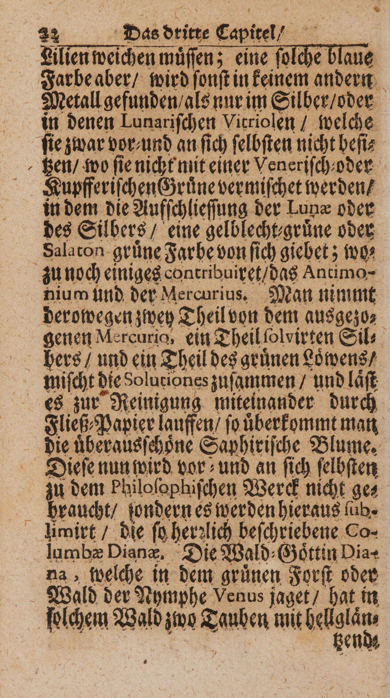 Lilien weichen muͤſſen; eine ſolche blaue Farbe aber / wird ſonſt in keinem andern Metall gefunden / als nur im Silber / oder a fie zwar vor / und an fich ſelbſten nicht beſi⸗ gen / wo ſie nicht mit einer Veneriſch oder Kupfferiſchen d ruͤne vermiſchet werden / in dem die Aufſchlieſſung der Lun oder des Silbers / eine gelblecht⸗ grüne oder Salaton grüne Farbe von ſich giebet; wo⸗ zu noch einiges concribuiret / das Antimo- nium und der Mercurius. Man nimmt derowegen zwey Theil von dem ausgezo⸗ genen Mercurio, ein Theil ſolvirten Sil⸗ hers / und ein Theil des gruͤnen Loͤwens / miſcht die Soluriones zuſammen / und laͤſt es zur Reinigung miteinander durch Fließ⸗ Papier lauffen / ſo uͤberkommt man die uͤberausſchoͤne Saphiriſche Blume. Dieſe nun wird vor und an ſich ſelbſten zu dem Philolophiſchen Werck nicht ges Hhraucht / ſondern es werden hieraus füb- Humirt / die ſo her lich beſchriebene Co- lumbæ Diane, Die Wald⸗Goͤttin Dia⸗ na, welche in dem grünen Forſt oder Wald der Nymphe Venus jaget / hat in ſolchem Wald zwo Tauben mit bent | | hend: