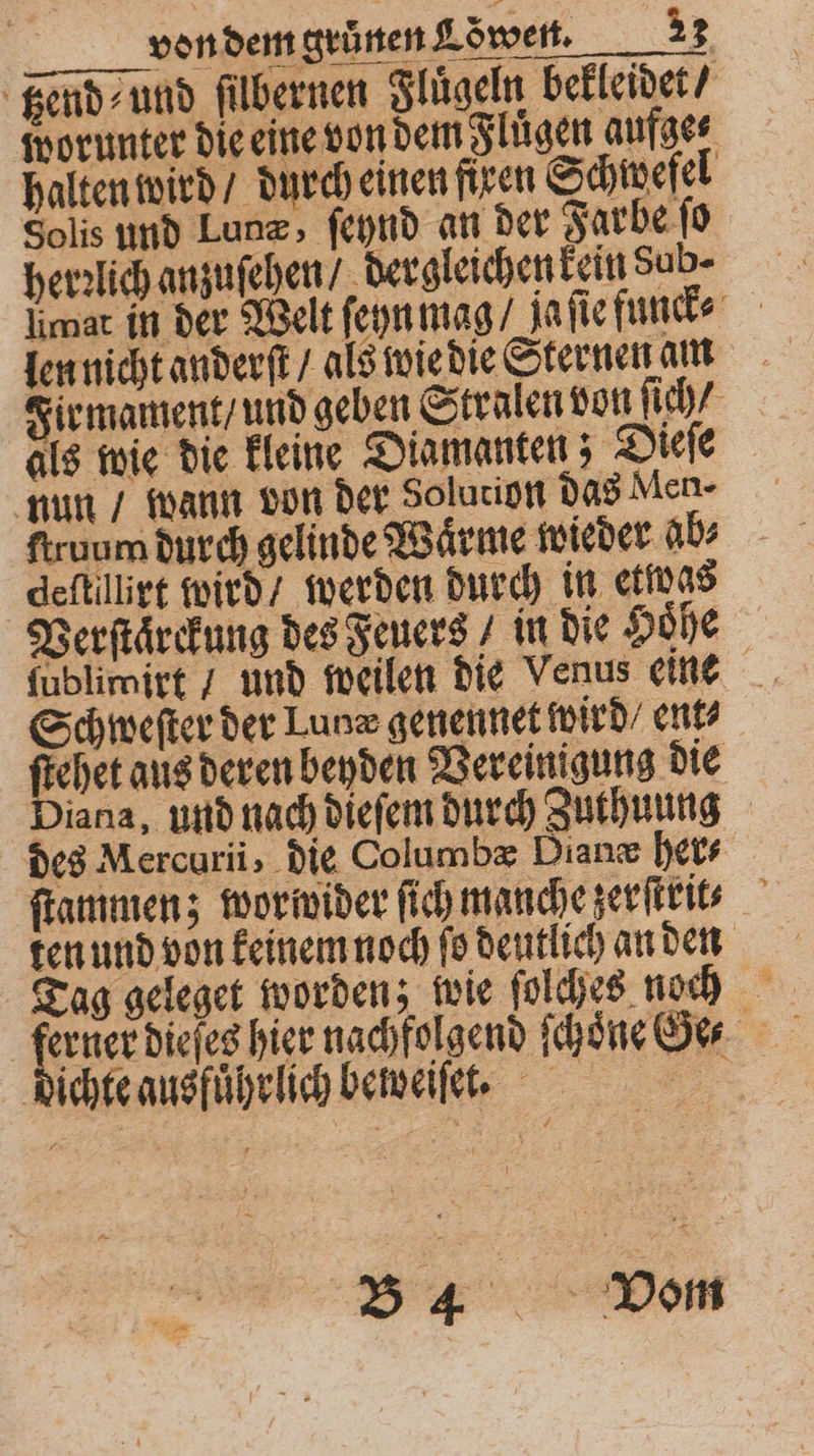 tzend⸗ und filbernen Fluͤgeln bekleidet / worunter die eine von dem Fluͤgen aufge⸗ halten wird / durch einen fixen Schwefel Solis und Lunæ, ſeynd an der Farbe ſo herzlich anzuſehen / dergleichen kein Sub- limat in der Welt ſeyn mag / Ja ſie funck⸗ len nicht anderſt / als wie die Sternen am Firmament / und geben Stralen von ſich / als wie die kleine Diamanten; Dieſe nun / wann von der Solution das Men- ſtruum durch gelinde Waͤrme wieder ab⸗ deſtillirt wird / werden durch in etwas Verſtaͤrckung des Feuers / in die Höhe Schweſter der Lunz genennet wird / ent⸗ ſtehet aus deren beyden Vereinigung die Diana, und nach dieſem durch Zuthuung des Mercuri, die Columbæ Dianæ her- ſtammen; wor wider ſich manche zerſtrit? Tag geleget worden; wie ſolches noch erner dieſes hier nachfolgend ſchoͤne Ge⸗ dichte ausführlich beweiſet