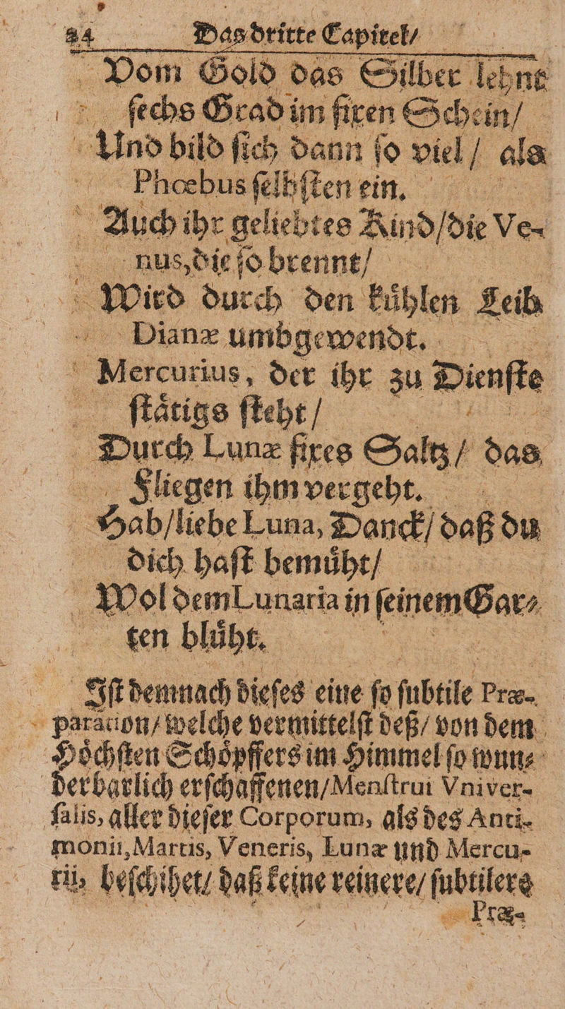 Vom Gold das Sllber lehnt ſechs Grad im fixen Schein / und bild ſich dann fo viel 1 als Pͤhœbus ſelhſten ein. 5 Auch ihr geliebtes Kind / die Ve- nns, die ſo brennt / Er Wird duch den kůhlen Leib Dianæ umbgewend. Mercan rius, der ihr 3 Dienſte taͤtigs fteht / | | Durch Lunæ fixes Satz / das Fliegen ihm vergeht. . Sab / liebe Luna, Wonck, daß du dich haſt bemuͤht / | 5 * Pol dem Lunariai in Finem@ar, ten bluͤht. u | | er demnach dieſes eine ſo ſubtle P paradion / welche vermittelſt deß / von dem Hoͤchſten Schoͤpffers im Himmel ſo wun⸗ der barlich erſchaffenen / Menltrui Vniver- ſalis, aller dieſer Corporum, als des Anti. moni, Martis, Veneris, Eunæ und Mercu- li; beiten daß e reinere / BETEN 18