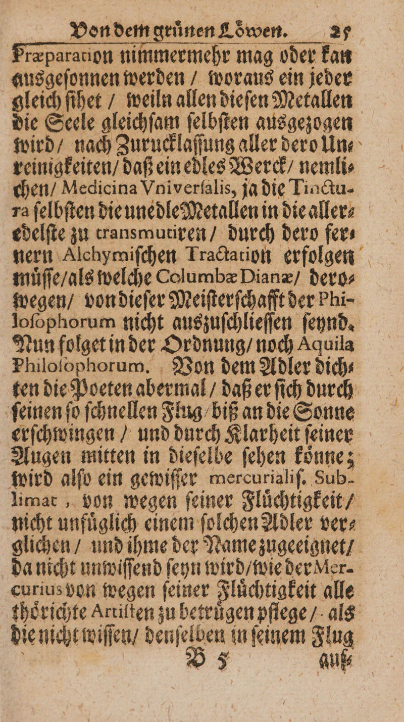 ræparation nimmermehr mag oder kan ausgeſonnen werden / woraus ein jeder gleich ſihet / weiln allen dieſen Metallen die Seele gleichſam ſelbſten ausgezogen wird / nach Zurucklaſſung aller dero Un⸗ reinigkeiten / daß ein edles Werck / nemli⸗ chen / Medicina Vniverſalis, ja die Tinctu- ra ſelbſten die unedle Metallen in die aller edelſte zu transmutiren / durch dero fer⸗ nern Alchymiſchen Tractation erfolgen muͤſſe / als welche Columbæ Dian / dero⸗ wegen / von dieſer Meiſterſchafft der Phi- loſophorum nicht auszuſchlieſſen ſeynd. Nun folget in der Ordnung / noch Aquila Philoſophorum. Von dem Adler dich⸗ ten die Poeten abermal / daß er ſich durch ſeinen ſo ſchnellen Flug / biß an die Sonne erſchwingen / und durch Klarheit ſeiner Augen mitten in dieſelbe ſehen koͤnne; wird alſo ein gewiſſer mercurialif, Sub- limat, von wegen ſeiner Fluͤchtigkeit / nicht unfuͤglich einem ſolchen Adler ver⸗ glichen / und ihme der Name zugeeignet / da nicht unwiſſend ſeyn wird / wie der Mer. curius von wegen feiner Fluͤchtigkeit alle thoͤrichte Artilten zu betruͤgen pflege / als die nicht wiſſen / denſelben in ſeinem Flug