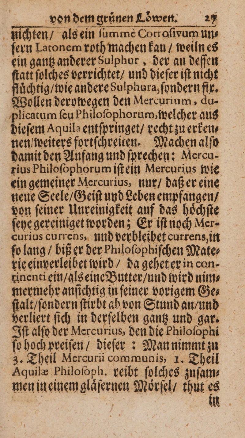 x nich ten / als ein ſummeè Corroſivum uns ein gantz anderer Sulphur, der an deſſen att ſolches verrichtet / und dieſer iſt nicht ach wi andere Sulphora, ſondern fix. Wollen derowegen den Mercurium, du- plicatum ſeu Philoſophorum, welcher aus dieſem Aquila entſpringet / recht zu erken⸗ nen weiters fortſchreiten. Machen alſo damit den Anfang und ſprechen: Mercu- rius Philoſophorum iſt ein Mercurius wie ein gemeiner Mercurius, nur / daß er eine neue Seele / Geiſt und Leben empfangen / von feiner Unreinigkeit auf das hoͤchſte ſeye gereiniget worden; Er ifingchMer- curius currens, und verbleibet currens, in ſo lang / biß er der Philofophifchen Mate⸗ rie einverleibet wird / da gehet er in con. tinenti ein / als eine Butter / und wird nim⸗ mermehr anſichtig in feiner vorigem Ges ſtalt / ſondern ſtirbt ab von Stund an / und berliert ſich in derſelben gantz und gar. ft alſo der Mercurius, den die Philofophi ſo hoch preiſen / dieſer: Man nimmt zu 3. Theil Mercuri communis, 1. Theil Aquilæ Philoſoph. reibt ſolches zuſam⸗ men in einem glaͤſernen Moͤrſel / * eikk * . \