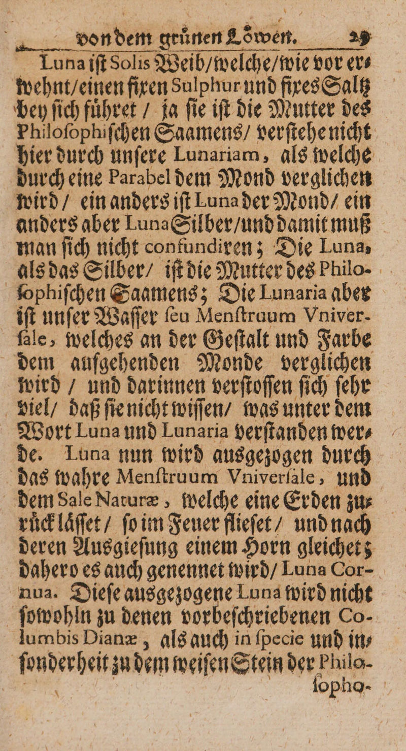 Luna iſt Solis Weib / welche / wie vor er⸗ wehnt / einen fixen Sulphur und fixes Saltz bey ſich fuͤhret / ja ſie iſt die Mutter des Philoſophiſchen Saamens / verſtehe nicht hier durch unſere Lunariam, als welche durch eine Parabel dem Mond verglichen wird / ein anders iſt Luna der Mond / ein anders aber Luna Silber / und damit muß man ſich nicht contundiren; Die Luna als das Silber / iſt die Mutter des Philo. fophifchen Saamens; Die Lunaria aber iſt unſer Waſſer ſeu Menſtruum Vniver- fale, welches an der Geſtalt und Farbe dem aufgehenden Monde verglichen wird / und darinnen verſtoſſen ſich ſehr viel / daß ſte nicht wiſſen / was unter dem Wort Luna und Lunaria verſtanden wer⸗ de. Luna nun wird ausgezogen durch das wahre Menſtruum Vniverſale, und dem Sale Naturæ, welche eine Erden zu⸗ deren Ausgieſung einem Horn gleichet; dahero es auch genennet wird / Luna Cor- nua. Dieſe ausgezogene Luna wird nicht ſowohln zu denen vorbeſchriebenen Co- lumbis Dianæ; als auch in ſpecie und ins ſonder heit zu dem weiſen Stein der Philo- As | iopha-