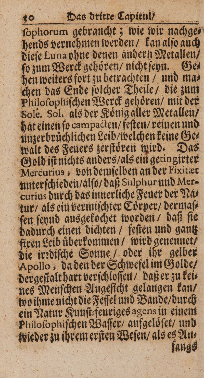 ſophorum gebraucht; wie wir nachge⸗ hends vernehmen werden / kan alſo auch dieſe Luna ohne denen andern Metallen / ſo zum Werck gehoren / nicht ſen. Ga hen weiters fort zu betrachten / und mas chen das Ende ſolcher Theile / die zum Philofophifchen Werck gehoͤren / mit der Solè. Sol, als der Koͤnig aller Metallen / hat einen ſo campaclen / feſten / reinen und unzerbruͤchlichen Leib / welchen keine Ge⸗ walt des Feuers zerſtoͤren ird. Das Gold iſt nichts anders / als ein getingirter Mlercurius; von demſelben an der Fixirer unterſchieden / alſo / daß Sulphur und Mer- curius durch das innerliche Feuer der Na⸗ tur / als ein vermiſchter Coͤrper / dermaſ⸗ ſen ſeynd ausgekochet worden / daß ſie dadurch einen dichten / feſten und gantz fixen Leib uͤberkommen / wird genennet / die irꝛdiſche Sonne oder ihr gelber Apollo; da den der Schwefel im Golde / dergeſtalt hart verſchloſſen / daß er zu kei⸗ nes Menſchen Augeſicht gelangen kan wo ihme nicht die Feſſel und Bande / durch ein Natur Kunſt⸗feuriges agens in einem Philoſophiſchen Waſſer / aufgeloͤſet / und ieder zu ihrem erſten Weſen / als 5 a | an | fang