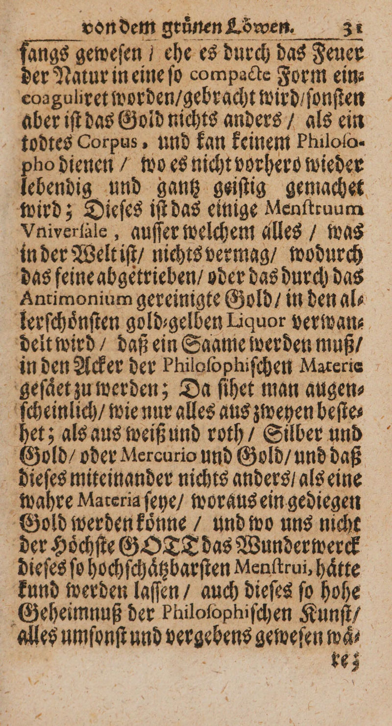fangs geweſen / ehe es durch das Feuer der Natur in eine ſo compacte Form ei coaguliret worden / gebracht wird / ſonſten aber iſt das Gold nichts anders / als ein todtes Corpus, und kan keinem Philolo- pho dienen / wo es nicht vorhero wieder lebendig und gantz geiſtig gemachet wird; Dieſes iſt das einige Menſtruum Vniverlale, auſſer welchem alles / was in der Welt iſt / nichts vermag / wodurch das feine abgetrieben / oder das durch das Antimonium gereinigte Gold / in den al⸗ lerſchoͤnſten gold⸗gelben Liquor verwan⸗ delt wird / daß ein Saame werden muß / in den Acker der Philoſophiſchen Materie geſaͤet zu werden; Da ſihet man augen⸗ ſcheinlich / wie nur alles aus zweyen beſte⸗ het; als aus weiß und roth / Silber und Gold / oder Mercurio und Gold / und daß dieſes miteinander nichts anders / als eine wahre Materia ſeye / woraus ein gediegen Gold werden koͤnne / und wo uns nicht der Hoͤchſte GO T das Wunder werck dieſes ſo hochſchaͤtzbarſten Menftrui, haͤtte kund werden laſſen / auch dieſes ſo hohe Geheimnuß der Pluloſophiſchen Kunſt / alles umſonſt und vergebens geweſen 17 a 65