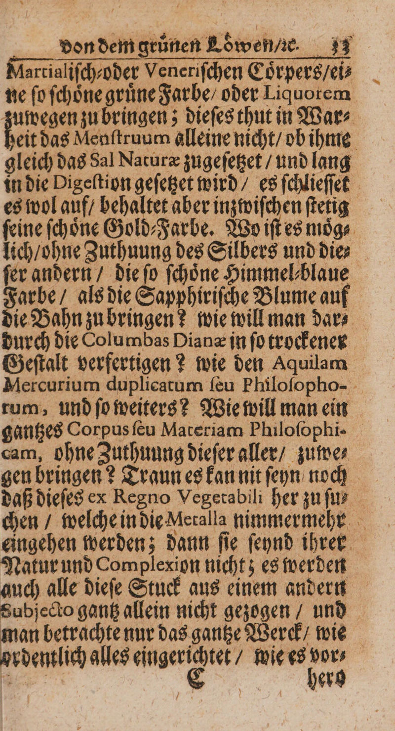 Aartialifchsoder Veneriſchen Coͤrpers / ei⸗ ne ſo ſchoͤne grüne Farbe / oder Liquorem zuwegen zu bringen; dieſes thut in War⸗ eit das Menſtruum alleine nicht / ob ihme gleich das Sal Naturæ zugeſetzet / und lang in die Digeſtion geſetzet wird / es ſchlieſſet es wol auf / behaltet aber inzwiſchen ſtetig feine ſchoͤne Gold⸗Farbe. Wo iſt es moͤg⸗ lich / ohne Zuthuung des Silbers und die⸗ fer andern / die ſo ſchoͤne Himmel⸗blaue Farbe / als die Sapphiriſche Blume auf die Bahn zu bringen? wie will man dar⸗ durch die Columbas Diane in ſo trockener Geſtalt verfertigen? wie den Aquilam Mercurium duplicatum ſeu Philoſopho- rum, und ſo weiters? Wie will man ein gantzes Corpus ſeu Materiam Philoſophi- cam, ohne Zuthuung dieſer aller / zuwe⸗ gen bringen? Traun es kan nit ſeyn noch daß dieſes ex Regno Vegetabili her zu ſu⸗ chen / welche in die Meralla nimmermehr eingehen werden; dann ſie ſeynd ihrer Natur und Complexion nicht; es werden auch alle dieſe Stuck aus einem andern Subjecto gantz allein nicht gezogen / und man betrachte nur das gantze Werck / wie ordentlich alles * wie es ar herg