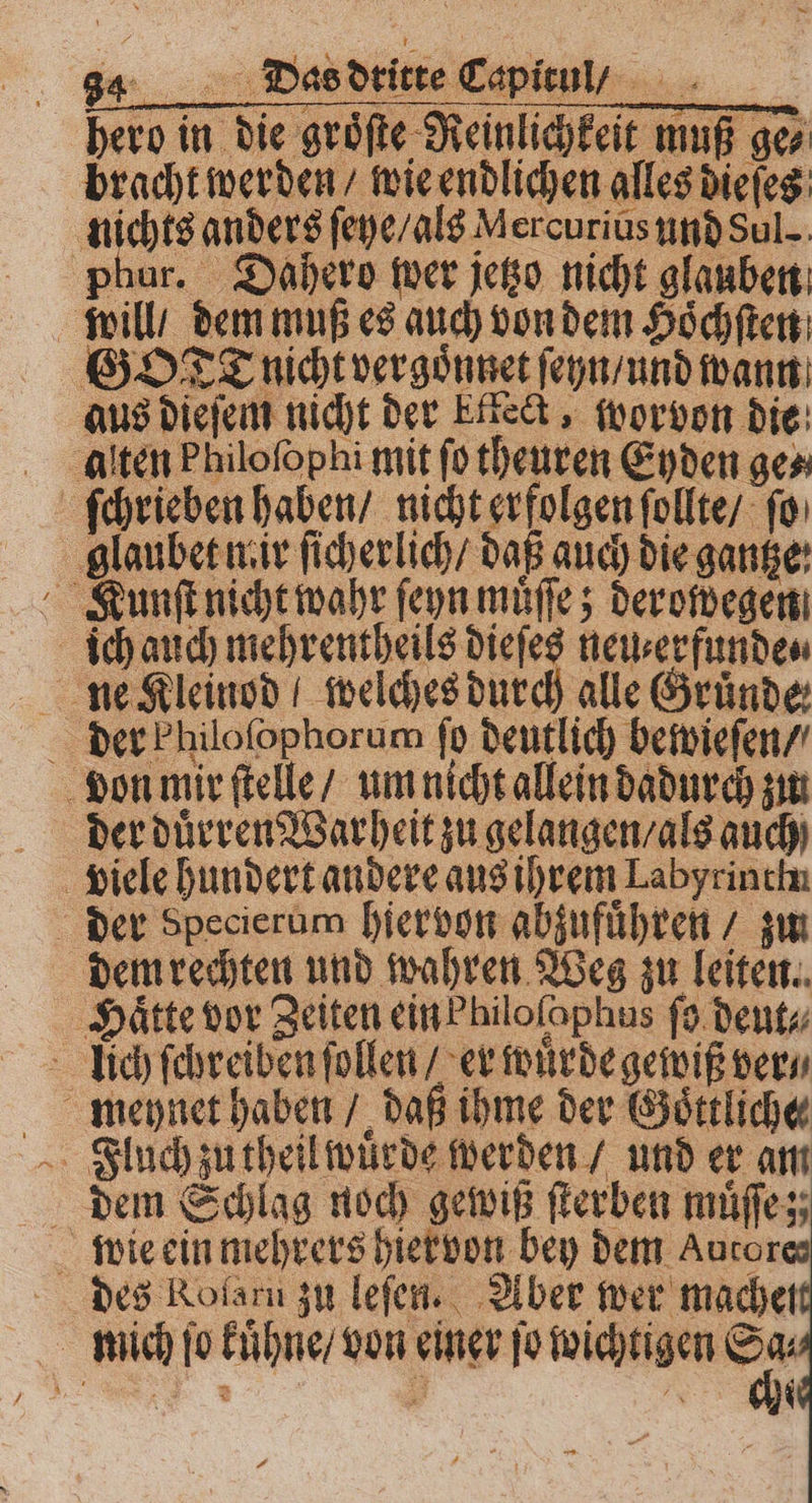 hero in die groͤſte Reinlichkeit muß ge⸗ bracht werden / wie endlichen alles dieſes nichts anders ſeye / als Mercurius und Sul phur. Dahero wer jetzo nicht glauben will / dem muß es auch von dem Hoͤchſten GOTT nicht vergoͤnnet ſeyn / und wann aus dieſem nicht der Etteck, worvon die alten Philoſophi mit ſo theuren Eyden ge⸗ ſchrieben haben / nicht erfolgen ſollte / ſo glaubet niir ſicherlich / daß auch die gantze: Kunſt nicht wahr ſeyn muͤſſe; derowegen ich auch e neu⸗erfunde⸗ ne Kleinod welches durch alle Gründe der Philofophorum ſo deutlich bewieſen / von mir ſtelle / um nicht allein dadurch zu der duͤrren Warheit zu gelangen / als auch viele hundert andere aus ihrem Labyrinchn der Specierum hiervon abzufuͤhren / zu dem rechten und wahren Weg zu leiten. ‚Hätte vor Zeiten einPhilofophus ſo deut⸗ lich ſchreiben ſollen / er wuͤrde gewiß ver⸗ Fluch zu theil wuͤrde werden / und er am dem Schlag noch gewiß ſterben muͤſſe; wie ein mehrers hiervon bey dem Aurores des KRolarn zu leſen. Aber wer mache mich ſo kuͤhne / von einer ſo wühlen