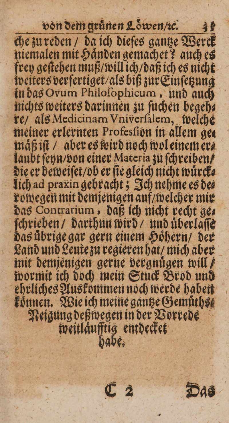 che zu reden / da ich dieſes gantze Werck niemalen mit Haͤnden gemachet? auch es frey geſtehen muß / will ich / daß ich es nicht weiters verfertiget / als biß zur Einſetzung in das Ovum Philoſophicum, und auch nichts weiters darinnen zu ſuchen begeh⸗ re / als Medicinam Vniverſalem, welche meiner erlernten Profesſibn in allem gea maͤß iſt / aber es wird noch wol einem er⸗ laubt ſeyn / von einer Materia zů ſchreiben / die er beweiſer / ob er fie gleich nicht wuͤrck⸗ lich ad praxin gebracht; Ich nehme es de⸗ rowegen mit demjenigen auf / welcher mie das Contrarium, daß ich nicht recht ge⸗ ſchrieben / darthun wird / und uͤber laſſe das übrige gar gern einem Hoͤhern / der Land und Leute zu regieren hat / mich aber mit demjenigen gerne vergnuͤgen will} wormit ich doch mein Stuck Brod und ehrliches Auskommen noch werde haben koͤnnen. Wie ich meine gantze Gemuͤthst Neigung deß wegen in der Vorrede | gig entdecke: ? G2 Das