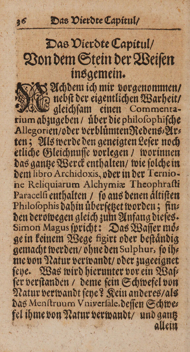 Das Vierdte Capitul / Don dem Stein der Wan ee insgemein. N = S s Achden ich mir vorgenommen / 0 I 1 nebſt der eigentlichen Warheit / d gleichſam einen Commenta- rium abzugeben / Aber die philoſophiſche Allegorien / oder verbluͤmten Redens⸗Ar⸗ ten; Als werde den geneigten Leſer noch etliche Gleichnuſſe vorlegen / worinnen das gantze Werck enthalten / wie ſolche in f dem libro Archidoxis, oder in der Ternio- - ne Reliquiarum Alchymiæ Theophraſti Paracelſi enthalten / ſo aus denen aͤltiſten Philoſophis dahin a hn Aan fin⸗ den derowegen gleich zu zent 3 Simon Magus ſpricht: Das Waſſer moͤ⸗ ge in keinem Wege figirt oder beſtaͤndig gemacht werden / ohne den Sulphur; ſo ih⸗ me von Natur verwandt / oder zugeeignet ſehe. Was wird hierunter vor ein Waſ⸗ ſer verſtanden / deme ſein Schwefel von Natur verwandt ſeye? Kein anderes / als das Menſtruum Vniverſale, deſſen Schwe⸗ 1 ihme von Natur verwandt / und Aa 5 9 ein