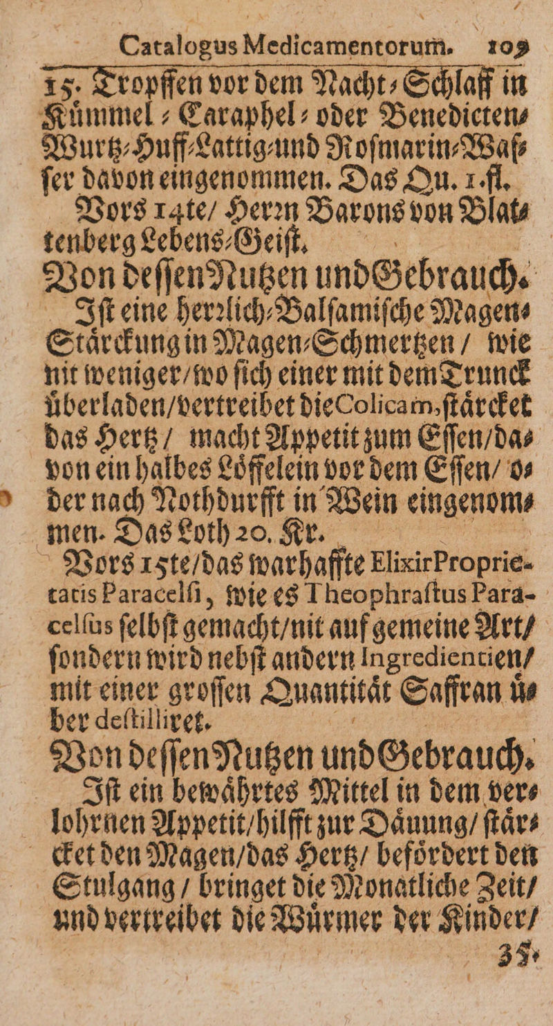 ropffen vor dem Nacht» Schlaf in Fun Caraphel⸗ oder Benedicten⸗ Wurtz⸗Huff⸗Lattig⸗und Roſmarin⸗Waſ⸗ fer davon eingenommen. Das Qu. 1 fl. Vors rate / Herꝛn Barons von Blat⸗ tenberg Lebens⸗Geiſt. | Von deſſen Nutzen undczebrauch. | Iſt eine herzlich Balfamifche Magen Staͤrckung in Magen⸗Schmertzen / wie hit weniger / wo ſich einer mit dem Trunck uͤberladen / vertreibet die olicam, ſtaͤrcket das Hertz / macht Appetit zum Eſſen / da⸗ von ein halbes Loͤffelein vor dem Eſſen / o⸗ der nach Nothdurfft in Wein eingenom⸗ men. Das Loth 20. Kr. Vors ꝛcte / das warhaffte ElixirProprie- tatis Paracelſi, wie es Theophraſtus Para- celſus ſelbſt gemacht / nit auf gemeine Art / ſondern wird nebſt andern Ingredientien/ mit einer groſſen Quantitat Saffran u ds ber deſtilliret. Von deſſen Nutzen undezebrauch. Iſt ein bewaͤhrtes Mittel in dem ver⸗ lohrnen Appetit / hilft zur Daͤuung / ſtaͤr⸗ cket den Magen / das Hertz / befoͤrdert den und vertreibet die Wuͤrmer der 2 7. ah 3 7
