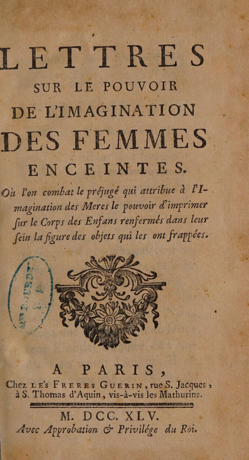 “ “4 MA JOPE VE NDS OMS a 17 sf UE Di cs at À Fa { e #4 SA PEER €, À n , / . *: 1% Sr œ RER + \ RE Fa PAU à PRE EE POUR Lt AA PET EE it Ÿ QE TU SAUT L BAT TRES SUR LE POUVOIR DE LIMAGINATION ENCEINTES. magination des Meres le pouvoir d'imprimer für le Corps des Enfans renfermês dans leur [ein la figure des objets qui les ont frappées. MÈPARTS. Chez LE's FRERES GuEriN,ruesS. Jacques, \ a , . . \ . . à S. Thomas d'Aquin, vis-à-vis les Mathurins. = M. DCC. XL. Avec Approbation G Privilége du Rôr. À Fur NN Fi PRE ee à