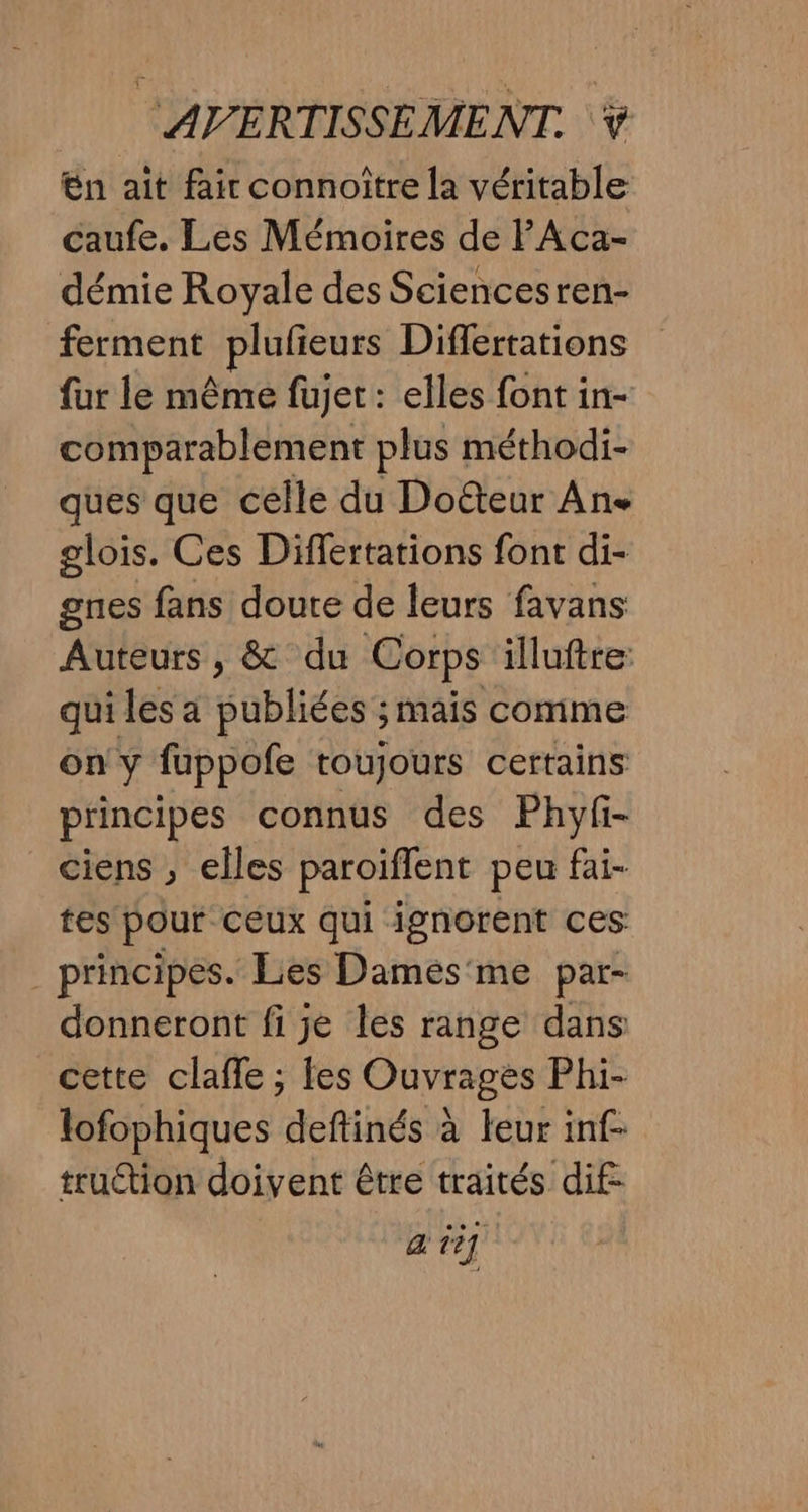 en ait fair connoître la véritable caufe. Les Mémoires de PAca- démie Royale des Sciencesren- ferment plufieurs Diflertations fur le même fujet : elles font in- comparablement plus méthodi- ques que celle du Doéteur An glois. Ces Differtations font di- gnes fans doute de leurs favans Auteurs, &amp; du Corps illuftre qui les a publiées ; mais comme on y fuppofe toujours certains principes connus des Phyfi- ciens , elles paroiffent peu fai- tes pour ceux qui ignorent ces _ principes. Les Dames'me par- donneront fi je les range dans cette claffe ; fes Ouvrages Phi- lofophiques deftinés à leur inf- truétion doivent être traités dif: a ti]