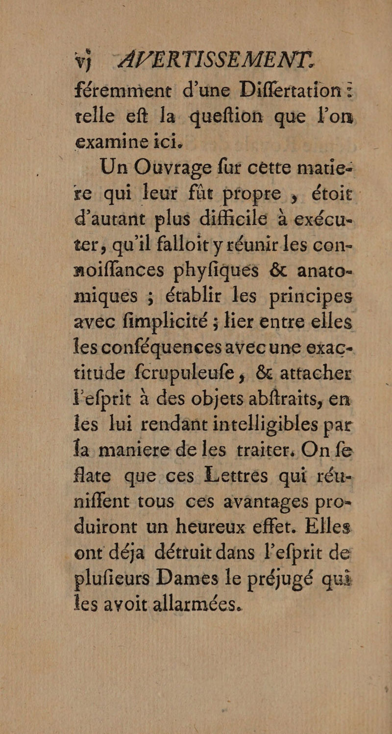 férémment d’une Diflertation : telle eft la queftion que lon examine ici. Un Ouvrage fur cette marie: re qui leur füt propre ; étoit d'autant plus difficilé à exécu- ter, qu’il falloit y réunir les con- moiflances phyfiqués &amp; anato- miques ; établir les principes avec fimplicité ; lier entre elles les conféquences avecune exac- titüude fcrupuleufe ; &amp; attacher Fefprit à des objets abftraits, en les lui rendant intelligibles par fa maniere de les traiter, On fe flate que ces Lettres qui réu- niflent tous ces avantages pro- duiront un heureux effet. Elles _ont déja détruit dans l’efbrit de plufieurs Dames le préjugé qui les avoit allarmées.