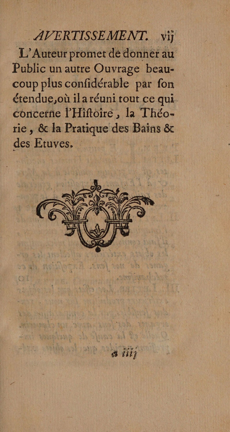 L’Auteur promet dé donnet au Public un autre Ouvrage beau- coup plus confidérable par fon étendue,où ila réuni tout ce qui. concetne l’'Hiftoiré , la Théo- rie, & la Pratique des Bains & des Etuves.