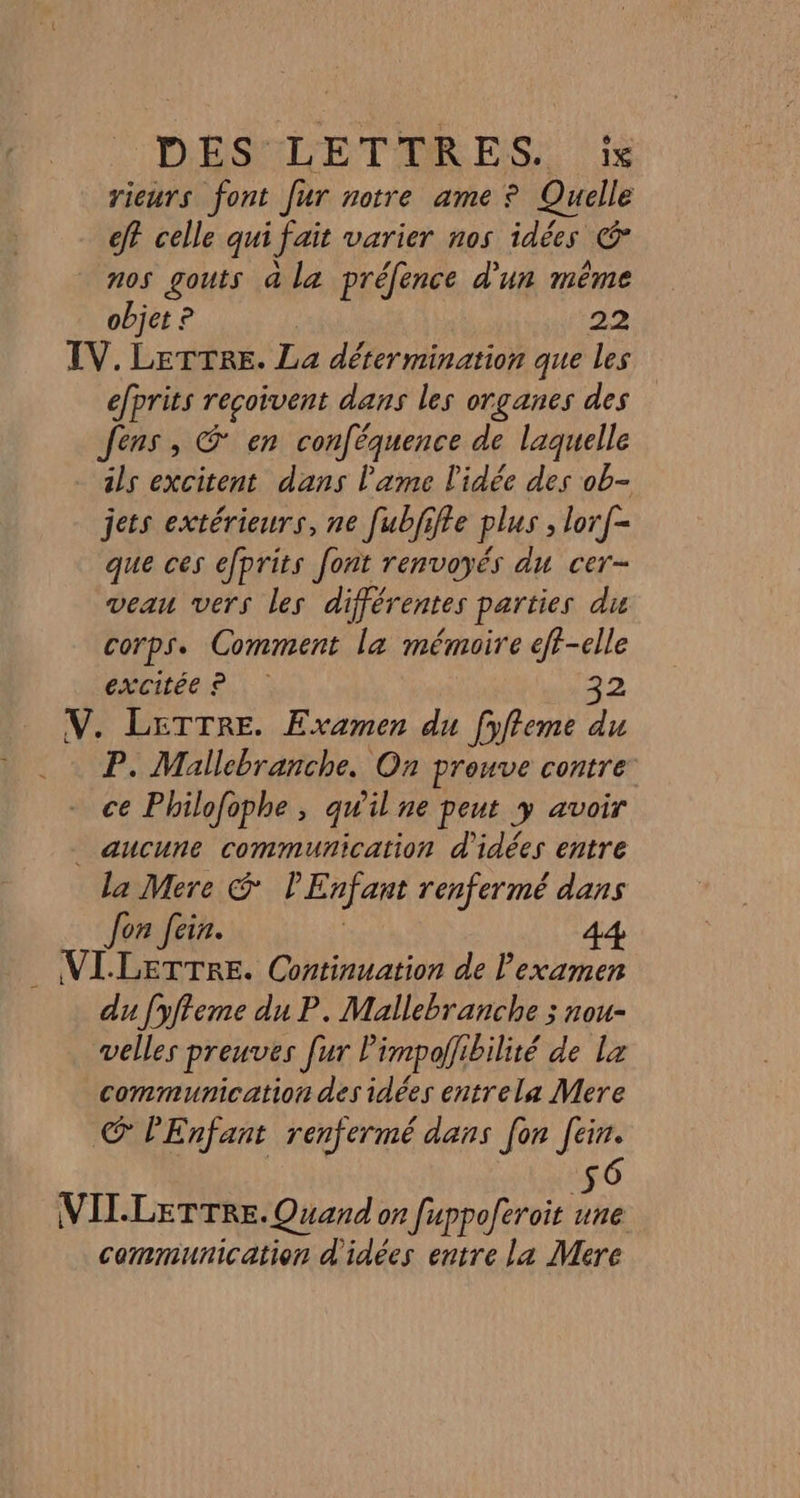 'DESULETAR ES 1e rieurs font fur notre ame ? Quelle ef? celle qui fait varier nos idées € nos gouts a la préfence d'un même objet ? 22 TV. LeTrre. La détermination que les efprits reçoivent dans les organes des Jens, @ en conféquence de laquelle ils excitent dans l'ame L'idée des ob- jets extérieurs, ne [ubjiffe plus ; lorf- que ces efprits font renvoyés du cer- veau vers les différentes parties du corps. Comment la mémoire eff-elle épciléeis,: : 32 V. LETTRE. Examen du [yfleme du P. Mallebranche. On prouve contre ce Philofophe , qu'il ne peut y avoir _ aucune communication d'idées entre la Mere S l'Enfant renfermé dans Jon Join. | 44 VILLETTRE. Continuation de lexamen du [yffeme du P. Mallebranche ; nou- velles preuves [ur l'impoflibilité de Lx communication des idées entrela Mere GC PEnfant renfermé dans fon fin. 56 VILLETTRE. Quand on fuppoferoit une communication d'idées entre la Mere