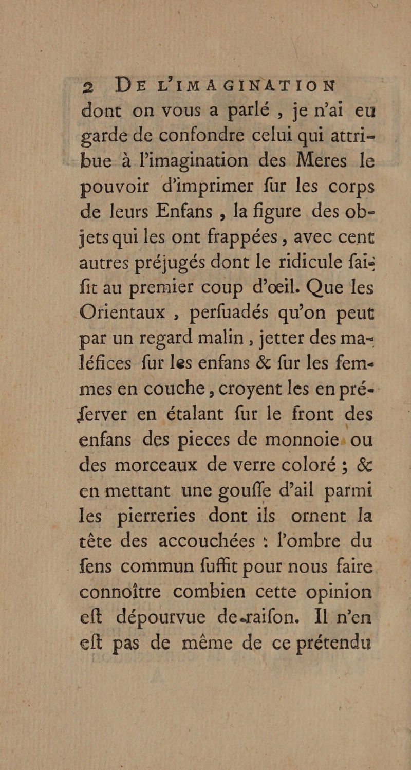 dont on vous a parlé , je n'ai eu garde de confondre celui qui attri- bue à l'imagination des Meres le pouvoir d'imprimer fur les corps de leurs Enfans , la figure des ob- jets qui les ont frappées, avec cent autres préjugés dont le ridicule fais fit au premier coup d'œil. Que les Orientaux , perfuadés qu’on peut par un regard malin , jetter des ma- léfices fur les enfans &amp; fur les fem- mes en couche, croyent les en pré- ferver en étalant fur le front des _enfans des pieces de monnoic: ou des morceaux de verre coloré ; &amp; en mettant une goufle d'ail parmi les pierreries dont ils ornent Ja tête des accouchées : ombre du _fens commun fuffit pour nous faire connoiître combien cette opinion eft dépourvue de.raifon. Il n’en eft pas de même de ce prétendu