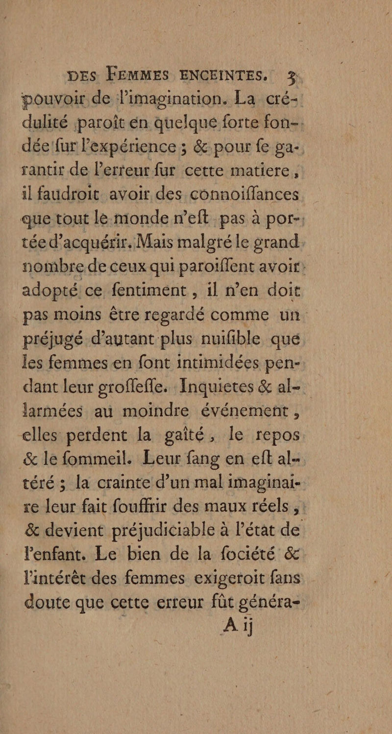 pouvoir de l'imagination. La cré- dulité paroît én quelqué forte fon-. dée fur l'expérience ; &amp; pour fe ga. rantir de l'erreur fur cette matiere, il faudroit avoir des connoiffances que tout le monde n’eft pas à por- tée d'acquérir. Mais malgté le grand. nombre de ceux qui paroiffent avoir: adopté ce fentiment , il n’en doit pas moins être regardé comme un préjugé d’autant plus nuifible que les femmes en font intimidées pen- dant leur grofleffe. Inquietes &amp; al. larmées au moindre événement , elles perdent la gaîté, le repos &amp; le fommeil. Leur fang en eft al- téré ; la crainte d’un mal imaginai- re leur fait fouffrir des maux réels , : &amp; devient préjudiciable à Pétat de l'enfant. Le bien de la fociété &amp; l'intérêt des femmes exigeroit fans doute que cette erreur fût généra- Ai)