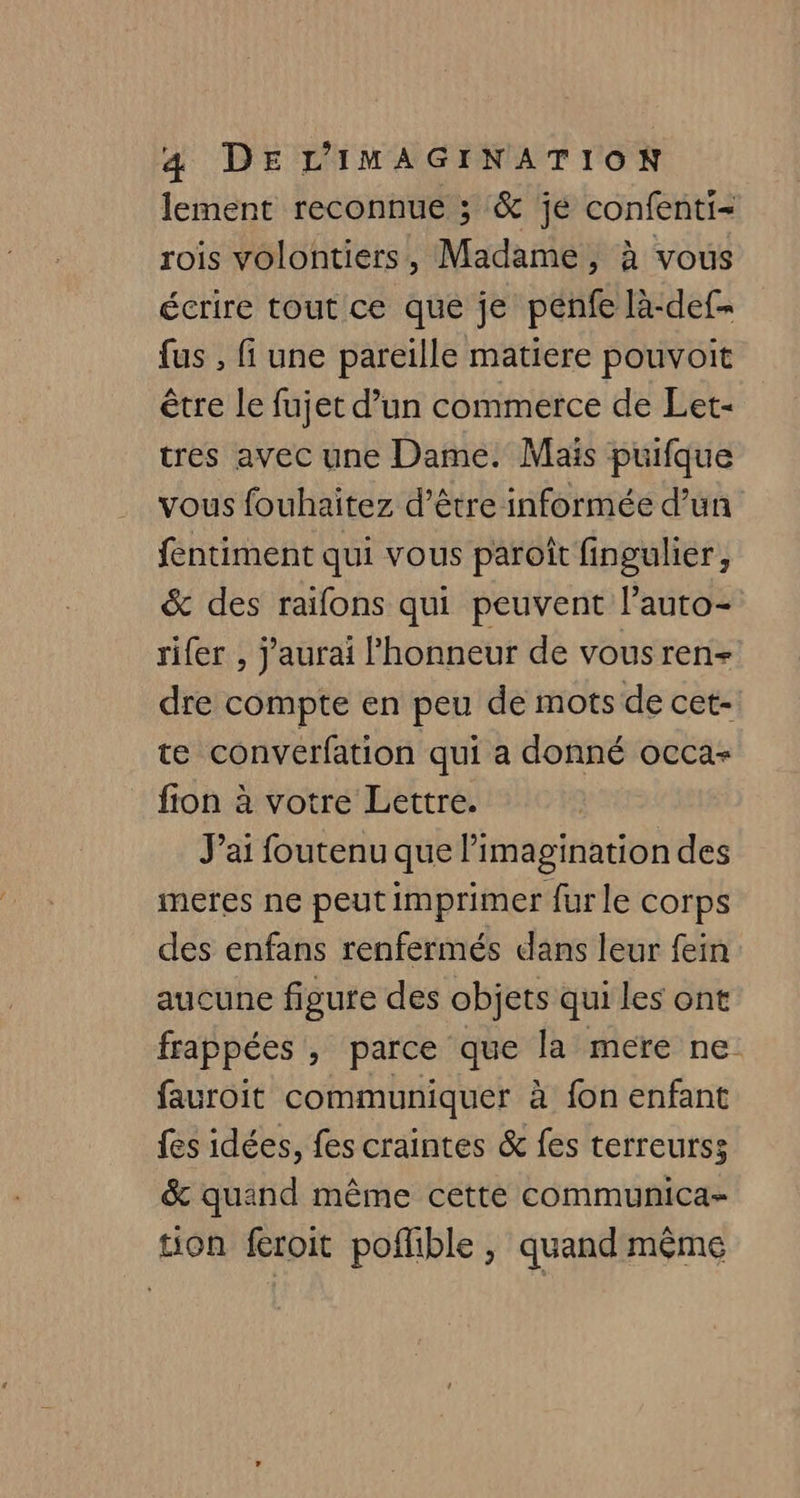 lement reconnue ; &amp; je confenti- rois volontiers, Madame, à vous écrire tout ce que je penfe là-def- {us , fi une pareille matiere pouvoit être le fujet d’un commerce de Let- tres avec une Dame. Mais puifque vous fouhaitez d’être informée d’un fentiment qui vous paroit fingulier, &amp; des raifons qui peuvent l’auto- rifer , j'aurai honneur de vousren- dre compte en peu de mots de cet- te converfation qui a donné occas fion à votre Lettre. J’ai foutenu que limagination des meres ne peut imprimer fur le corps des enfans renfermés dans leur fein aucune figure des objets qui les ont frappées, parce que la mere ne fauroit communiquer à fon enfant fes idées, fes craintes &amp; fes terreurss &amp; quind même cette communica- tion fcroit poffible , quand même