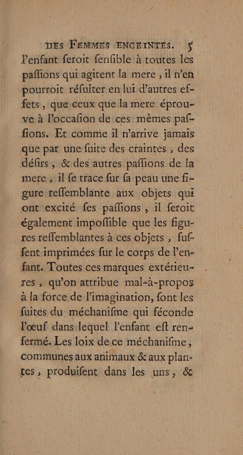 lenfant feroit fenfible à toutes les pañfions qui agitent la mere ; il n’en pourroit réfulter en lui d’autres ef- fets, que ceux que la mere éprou- ve à l’occafon de ces: mêmes paf- fions. Et comme 1l n'arrive jamais que par une fuite des craintes ; des défirs , & des autres pañions de la mere , 1l fe trace fur fa peau une fi- gure reflemblante aux objets qui ont excité fes paflions , il feroit également impoflble que les figu- res refflemblantes à ces objets , fuf- fent imprimées fur le corps de l’en- fant. Toutes ces marques extérieu- res , qu'on attribue mal-à-propos à la force de limagination, font les fuites du méchanifme qui féconde l'œuf. dans: lequel l'enfant eft ren- fermé. Les loix dece méchanifme, communes aux animaux & aux plan- tes, produifent dans les uns, &