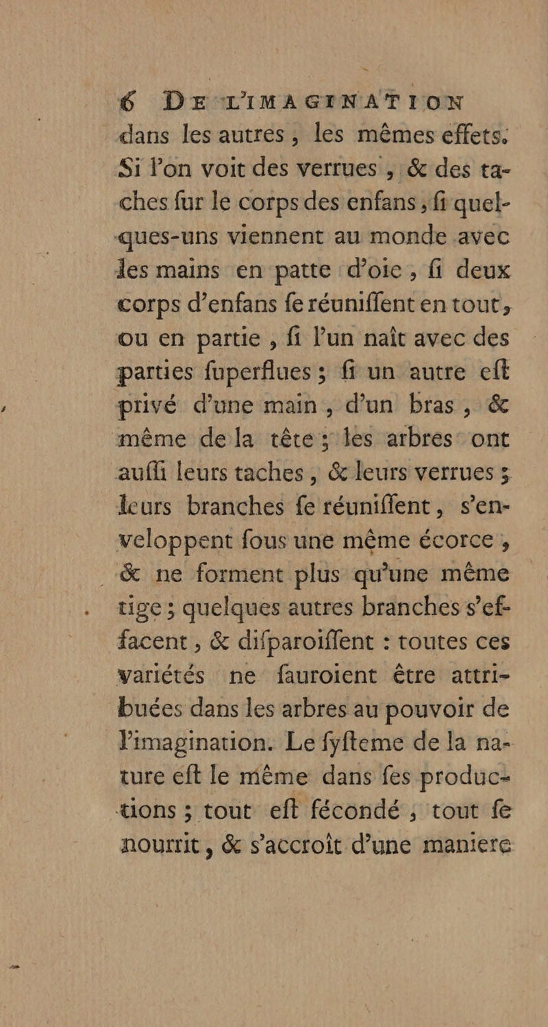 dans les autres, les mêmes effets. Si Pon voit des verrues , & des ta- ches fur le corps des enfans ; ff quel- ques-uns viennent au monde avec les mains en patte d’oie , fi deux corps d’enfans fe réuniffent en tout, ou en partie , fi lun naît avec des parties fuperflues ; ff un autre eff privé d’une main, d’un bras, & même dela tête ; les arbres: ont auf leurs taches , & leurs verrues >; lcurs branches fe réuniflent, s’en- veloppent fous une même écorce, .& ne forment plus qu'une même tige ; quelques autres branches s’ef- facent ;, & difparoiffent : toutes ces Variétés ne fauroient être attri- buées dans les arbres au pouvoir de l'imagination. Le fyfteme de la na- ture eft le mème dans fes produc- *ions ; tout eft fécondé , tout fe nourrit, & s'accroît d’une maniere