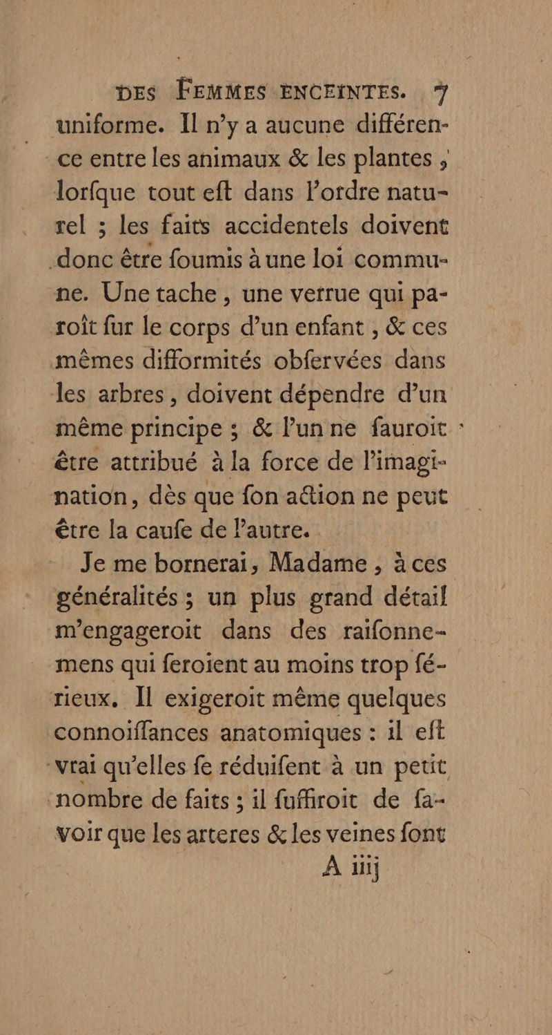 uniforme. Il n’y a aucune différen- ce entre les animaux &amp; les plantes , lorfque tout eft dans l’ordre natu- rel ; les faits accidentels doivent donc être foumis à une loi commu- ne. Une tache, une verrue qui pa- roit fur le corps d’un enfant , &amp; ces mêmes difformités obfervées dans les arbres, doivent dépendre d’un même principe ; &amp; l’un ne fauroit : être attribué à la force de l’imagi- nation, dès que fon a@ion ne peut être la caufe de Pautre. Je me bornerai, Madame, ä ces généralités ; un plus grand détail m'engageroit dans des raifonne- mens qui feroient au moins trop fé- rieux. Il exigeroïit même quelques connoïffances anatomiques : 1l eft “vrai qu’elles fe réduifent à un peut ‘nombre de faits ; il fuffroit de fa- voir que les arteres &amp; les veines font A iiij