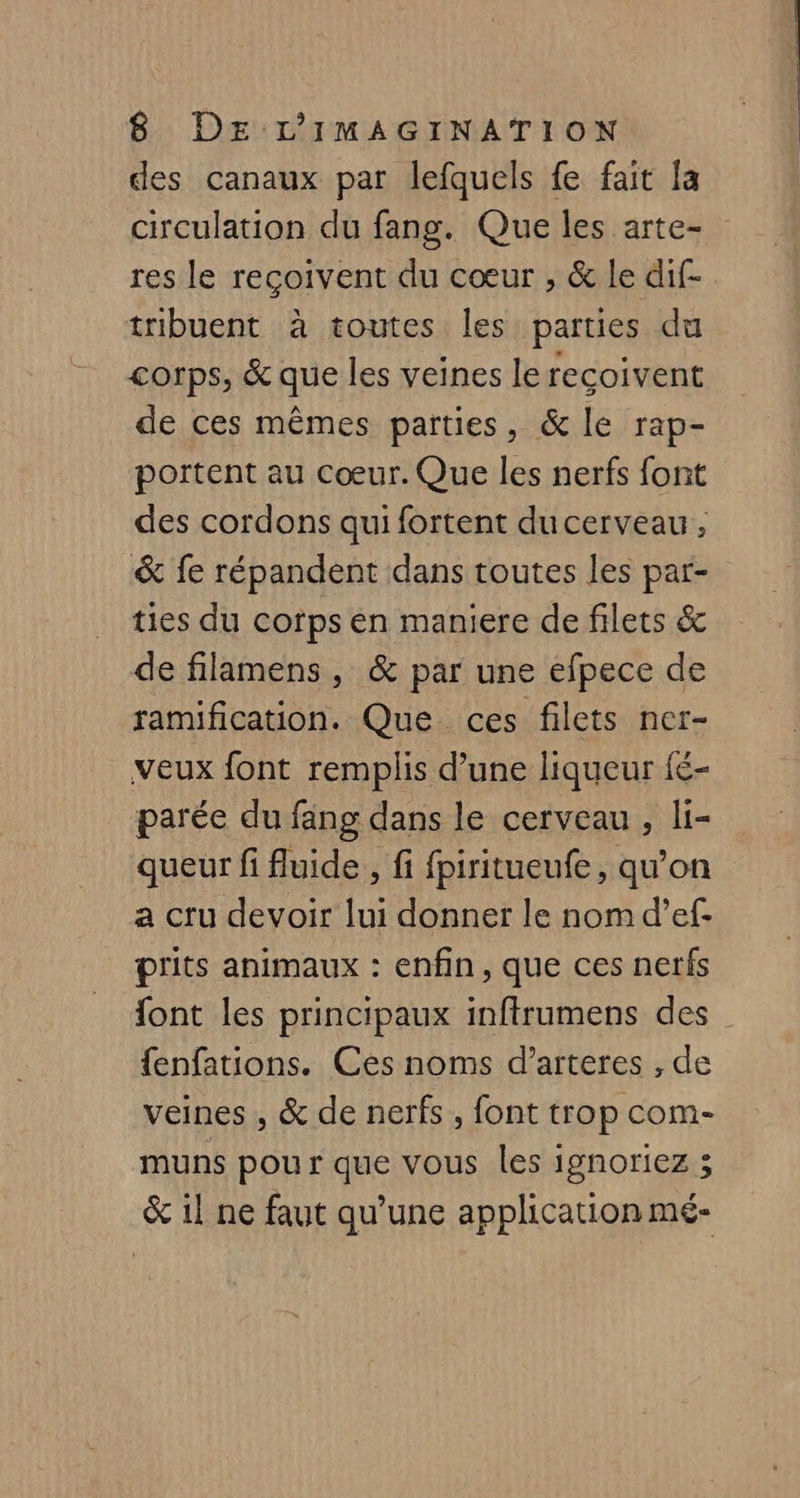 des canaux par lefquels fe fait la circulation du fang. Que les arte- res le reçoivent du cœur , & le dif- tribuent à toutes les parties du corps, & que les veines le reçoivent de ces mêmes parties, & le rap- portent au Cœur. Que les nerfs font des cordons qui fortent du cerveau, & fe répandent dans toutes les par- ties du corps en maniere de filets & de filamens, & par une efpece de ramification. Que ces filets ner- veux font remplis d’une liqueur fé- parée du fang dans le cerveau, li- queur fi fluide , fi fpiritueufe, qu’on a cru devoir lui donner le nom d’ef- prits animaux : enfin, que ces nets font les principaux inftrumens des {enfations. Ces noms d’arteres , de veines , & de nerfs, font trop com- muns pour que vous les ignoriez 3 & 1! ne faut qu’une application mé-