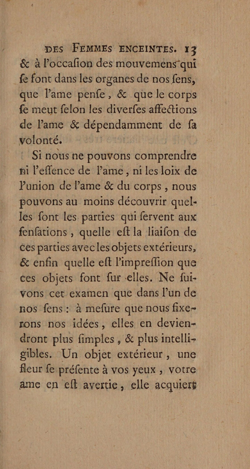& à l’occafion des mouvemensqui fe font dans les organes de nos fens, que lame penfe, & que le corps fe meut felon les diverfes affe&tions de lame & nt de fa volonté. Si nous ne pouvons comprendre ni l’effence de lame, ni Les loix de Punion de lame & du corps , nous pouvons au moins découvrir quel- les font les parties qui fervent aux fenfations , quelle eft la liaifon de Ces parties avecles objets extérieurs, & enfin quelle eft l'impreflion que ces objets font fur «elles. Ne fur- vons cet examen que dans l’un de nos fens: à mefure que nous fixe- rons nos idées, elles en devien- dront plus fimples, & plus intelli- gibles. Un objet extérieur, une fleur fe préfente à vos yeux, votre ame en cft avertie, elle acquieré