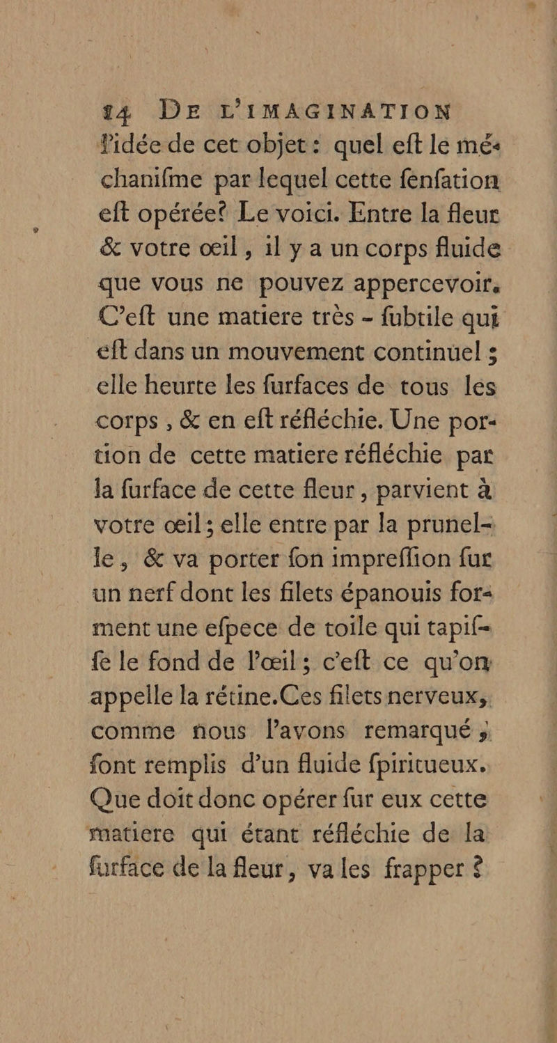 Pidée de cet objet: quel eft le mé« chanifme par lequel cette fenfation eft opérée Le voici. Entre la fleur &amp; votre oeil, 1l y a un corps fluide que vous ne pouvez appercevoir, C’eft une matiere très - fubtile qui éft dans un mouvement continuel : elle heurte les furfaces de tous les corps , &amp; en eft réfléchie. Une por: tion de cette matiere réfléchie par la furface de cette fleur , parvient à votre œil ; elle entre par la prunel- le, &amp; va porter fon impreflion fur un nerf dont les filets épanouis for- ment une efpece de toile qui tapif- {e le fond de l'œil; c’eft ce qu'on appelle la rétine.Ces filets nerveux; comme nous lavons remarqué ; font remplis d’un fluide fpiritueux. Que doit donc opérer fur eux cette matiere qui étant réfléchie de la furface de la fleur, vales frapper ?