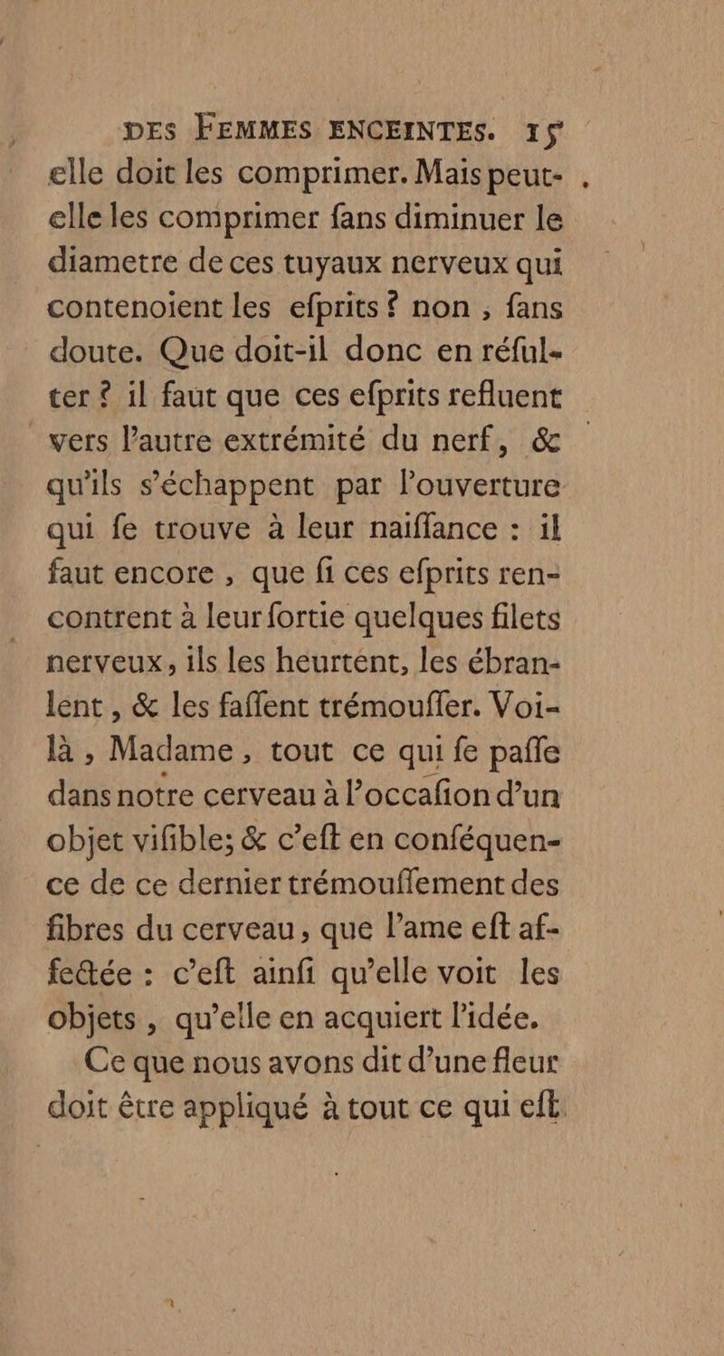 elle doit les comprimer. Mais peut- elle les comprimer fans diminuer le diametre de ces tuyaux nerveux qui contenoient les efprits £{ non, fans doute. Que doit-il donc en réful- ter ? il faut que ces efprits refluent vers l'autre extrémité du nerf, &amp; qu'ils s’'échappent par louverture qui fe trouve à leur naïffance : il faut encore , que fi ces efprits ren- contrent à leur fortie quelques filets nerveux, ils Les heurtent, les ébran- lent , &amp; les faffent trémouffer. Voi- là , Madame, tout ce qui fe pafle dans notre cerveau à l’occafion d’un objet vifble; &amp; c’eften conféquen- ce de ce dernier trémouflement des fibres du cerveau, que lame eft af- fectée : c’eft ainfi qu’elle voit les objets , qu’elle en acquiert l’idée, Ce que nous avons dit d’une fleur doit être appliqué à tout ce qui eft.