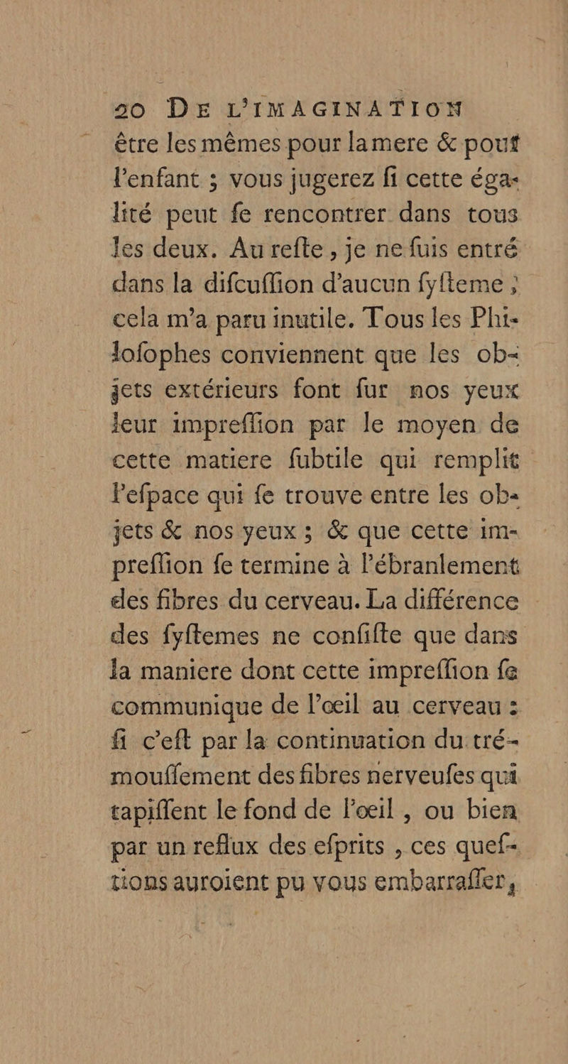 être les mêmes pour lamere &amp; pouf l'enfant ; vous jugerez fi cette éga- lité peut fe rencontrer dans tous les deux. Au refte , je ne fuis entré dans la difcuffion d'aucun fyfteme ; cela m'a paru inutile. Tous les Pht- lofophes conviennent que les ob jets extérieurs font fur mos yeux leur impreflion par le moyen de cette matiere fubtile qui remplit Pefpace qui fe trouve entre les ob jets &amp; nos yeux ; &amp; que cette im- preflion fe termine à l'ébranlement des fibres du cerveau. La différence des fyftemes ne confifte que dans Ja maniere dont cette imprefion fe communique de l’œil au cerveau : fi c’eft par la continuation du tré- mouffement des fibres nerveufes qui tapiflent le fond de Poil , ou bien par un reflux des efprits , ces quef- tions auroient pu vous embarrafler,