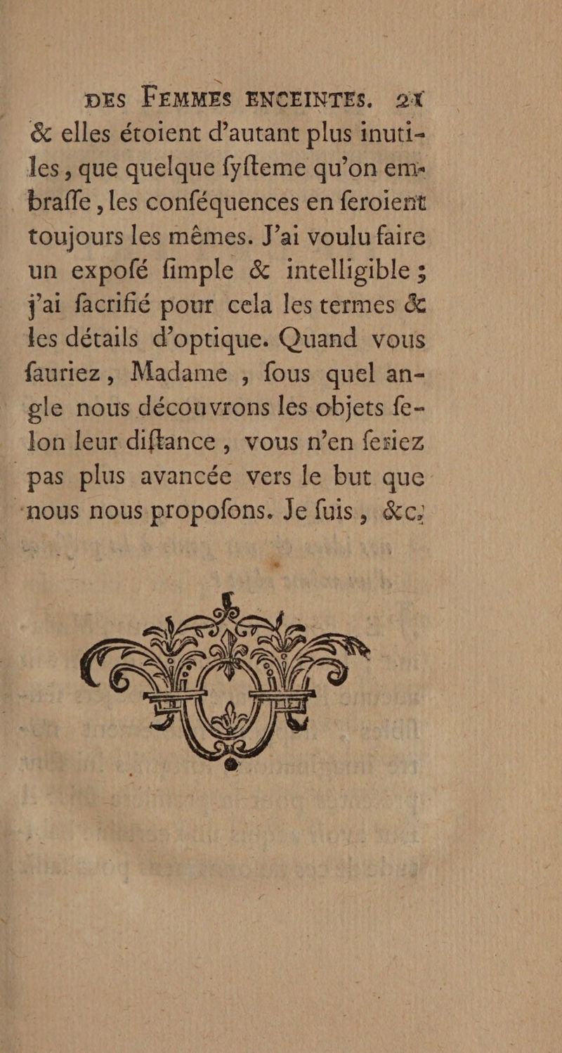 &amp; elles éroient d’autant plus inuti- les, que quelque fyfteme qu’on em- braffe , les conféquences en feroient toujours les mêmes. J’ai voulu faire un expolé fimple &amp; intelligible ; j'ai facnifié pour cela les termes &amp; les détails d'optique. Quand vous fauriez, Madame , fous quel an- gle nous découvrons les objets fe- lon leur diftance , vous n’en feriez pas plus avancée vers le but que “nous nous propofons. Je fuis, &amp;c,