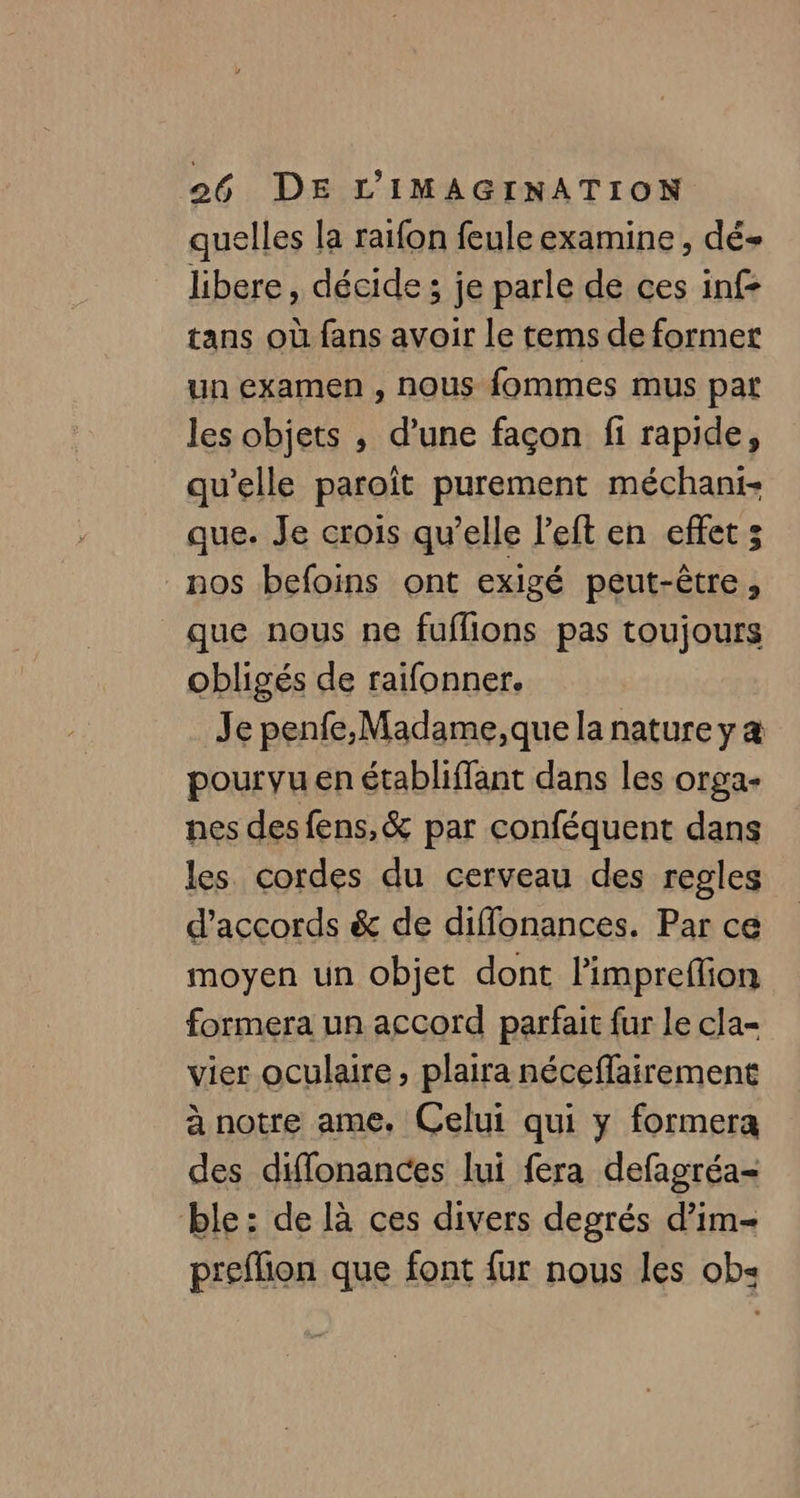quelles la raïfon feule examine , dé libere, décide ; je parle de ces inf- tans où fans avoir le tems de former un examen , nous fommes mus par les objets , d’une façon fi rapide, qu’elle paroît purement méchani- que. Je crois qu’elle l’eft en effet 5 nos befoins ont exigé peut-être ; que nous ne fuflions pas toujours obligés de raifonner. Je penfe,Madame,que la nature y a pourvu en établiffant dans les orga- nes des fens,&amp; par conféquent dans les cordes du cerveau des regles d'accords &amp; de diffonances. Par ce moyen un objet dont limprefion formera un accord parfait fur le cla- vier oculaire, plaira néceffairement à notre ame. Celui qui y formera des diffonances lui fera defagréa= ble: de là ces divers degrés d’im- preflion que font fur nous les ob«