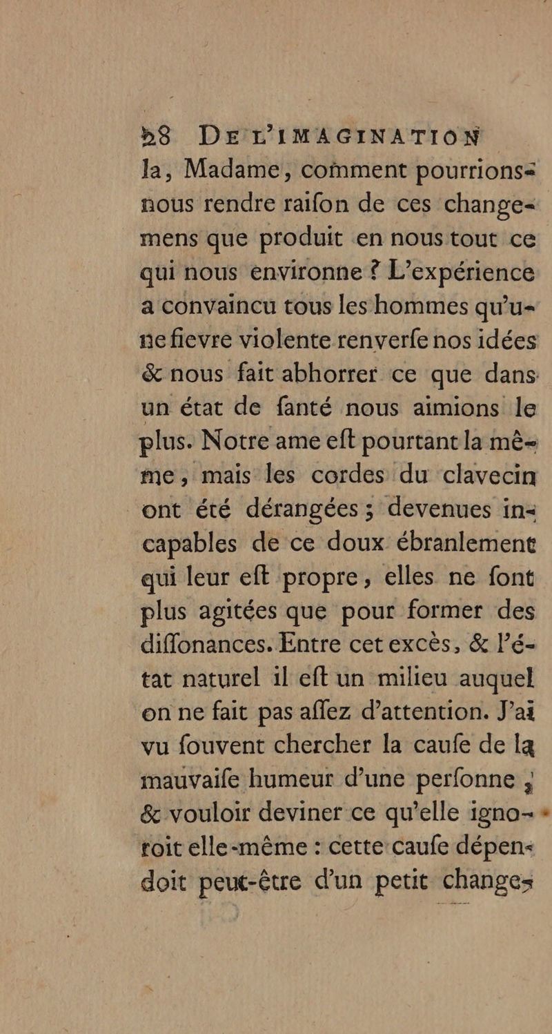 la, Madame, comment pourrions nous rendre raifon de ces change- mens que produit en nous tout ce qui nous environne ? L'expérience a convaincu tous les hommes qu'u- un état de fanté nous aimions le me, mais les cordes du clavecin ont été dérangées ; devenues in= capables de ce doux ébranlement qui leur eft propre, elles ne font plus agitées que pour former des diffonances. Entre cet excès, &amp; l’é- tat naturel il eft un milieu auquel on ne fait pas aflez d'attention. J'ai vu fouvent chercher la caufe de la mauvaife humeur d’une perfonne ; &amp; vouloir deviner ce qu’elle igno- roit elle-même : cette:caufe dépen- doit peut-être d’un petit changes