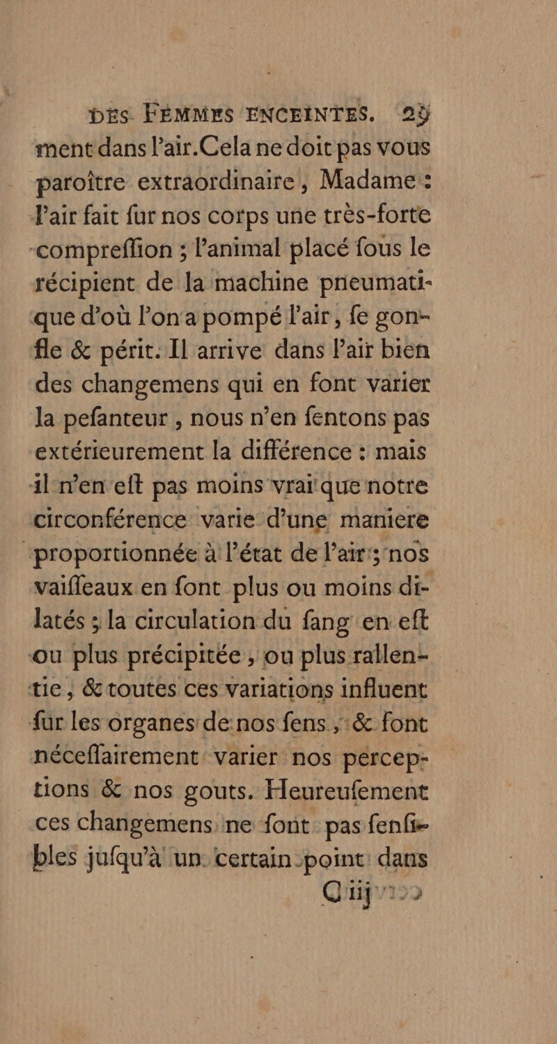 ment dans l’air.Cela ne doit pas vous paroître extraordinaire, Madame : Pair fait fur nos corps une très-forte -compreffion ; l'animal placé fous le récipient de la machine pneumati- que d’où Pon'a pompé l'air, fe gon- fle &amp; périt. Il arrive dans Pair bien des changemens qui en font varier la pefanteur , nous n’en fentons pas extérieurement la différence : mais il en elt pas moins vrai que notre circonférence varie d’une maniere “proportionnée à l’état de l'air; nos vaiffeaux en font plus ou moins di- latés ; la circulation du fang en: eft ou plus précipitée , ou plus rallen- tie, &amp;toutes ces variations influent fur les organes de:nos fens ;:&amp; font néceffairement varier nos percep- tions &amp; nos gouts. Heureufement ces changemens,ne font pas fenfi- bles jufqu'à un. certain point: dans Qüjur22