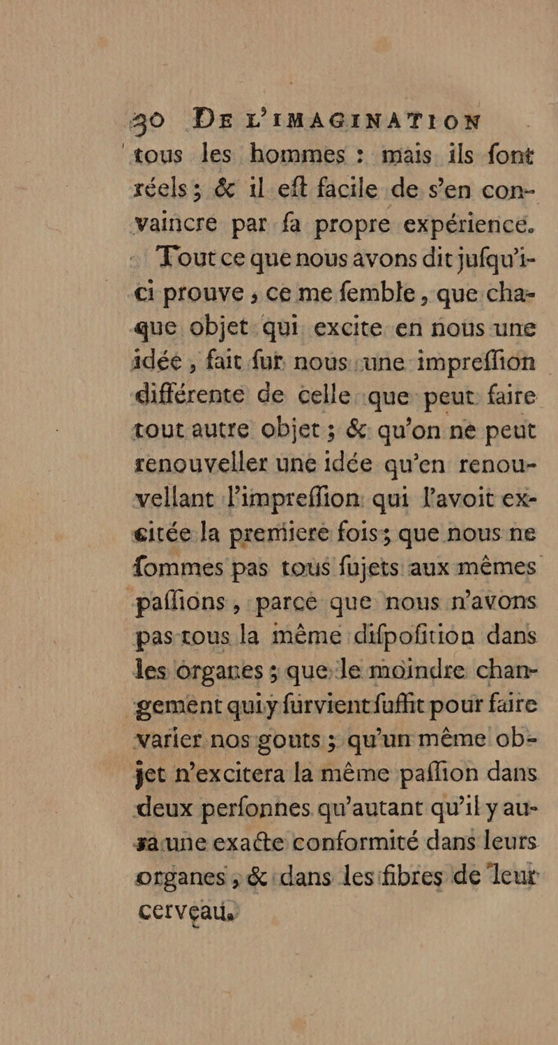 tous les hommes : mais ils font réels; &amp; 1l eft facile de s’en con- vaincre par fa propre expérience. Tout ce que nous avons dit jufqu’i- ci prouve ; ce me femble, que cha- que objet qui excite en nous une idée , fait fur nous une impreffion différente de celle que: peut faire tout autre objet ; &amp;: qu’on ne peut renouveller une idée qu’en renou- vellant l’impreffion: qui l’avoit ex- gitée la preniiere foiss que nous ne fommes pas tous fujets aux mêmes pafñions, parce que nous navons pas-tous la même difpofition dans les organes ; que Je moindre chan- gement quiy furvientfuffit pour faire varier nos gouts ; qu’un même ob- jet n’excitera la même paflion dans deux perfonnes qu’autant qu’il y au- sacune exacte conformité dans leurs organes, &amp; dans lesifibres de leur cerveau,