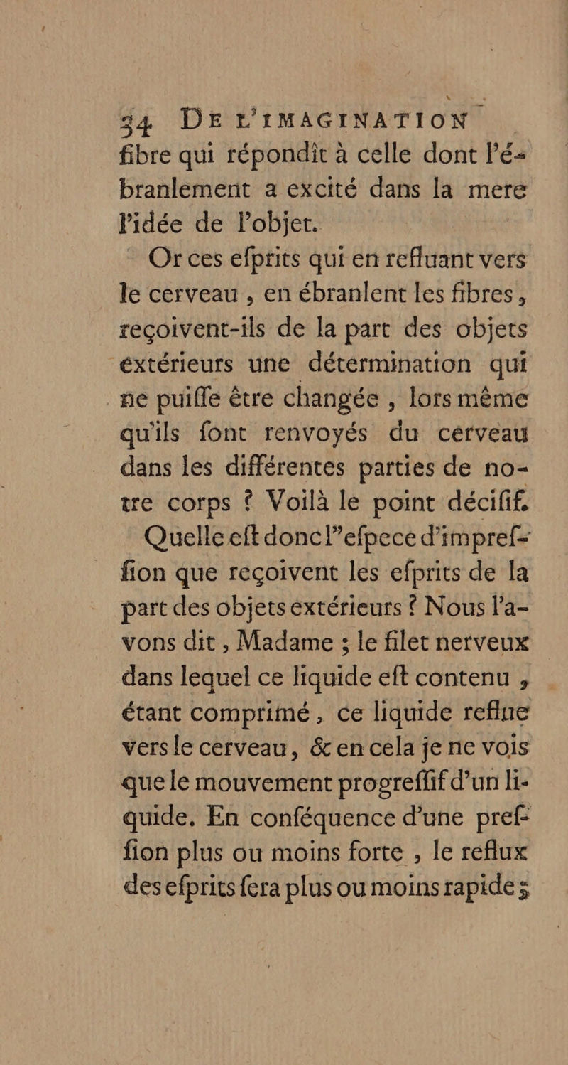 fibre qui répondit à celle dont Pé- branlement a excité dans la mere l'idée de Pobijet. Or ces efprits qui en refluant vers le cerveau , en ébranlent les fibres, reçoivent-ils de la part des objets éxtérieurs une détermination qui ne puiffe être changée , lors même qu'ils font renvoyés du cérveau dans les différentes parties de no- tre corps ? Voilà le point décifif, Quelle eft donc l”’efpece d’impref- fion que reçoivent les efprits de la part des objets extérieurs { Nous l’a- vons dit , Madame ; le filet nerveux dans lequel ce liquide eft contenu , étant comprimé, ce liquide reflue vers le cerveau, &amp; en cela je ne vois que le mouvement progreffif d’un li- quide. En conféquence d’une pref- fion plus ou moins forte , le reflux des efprits fera plus ou moinsrapide;